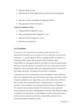 Koirala, 45
 When they blame by court.
 When they go for strike, illegally then they will be warn by management.
 But there is a chance for employees to fight against them.
 They get chance for their clarification.
Action for punishment will be:
 Grading should be stopped for 2 years.
 Salary incremental should be stopped for 2 years.
 Promotion should be stopped for 2 years.
 Demotion to one step lower.
4.12 Promotion
A promotion is the advancement of an employee's rank or position in an
organizational hierarchy system. Promotion may be an employee's reward for good
performance, i.e., positive appraisal. Before a company promotes an employee to a
particular position it ensures that the person is able to handle the added
responsibilities by screening the employee with interviews and tests and giving them
training or on-the-job experience. A promotion can involve advancement in terms of
designation, salary and benefits, and in some organizations the type of job activities
may change a great deal. The opposite of a promotion is a demotion.
A promotion can involve advancement in terms of designation, salary and benefits,
and in some organizations the type of job activities may change a great deal. In many
companies and public service organizations, more senior positions have a different
title: an analyst who is promoted becomes a "principal analyst"; an economist
becomes a "senior economist"; or an associate professor becomes a "full professor".
The amount of salary increase associated with a promotion varies a great deal
between industries and sectors, and depending on what parts of the hierarchical ladder
an employee is moving between. In some industries or sectors, there may be only a
modest increase in salary for a promotions; in other fields, a promotion may
substantially increase an employee's salary.
 