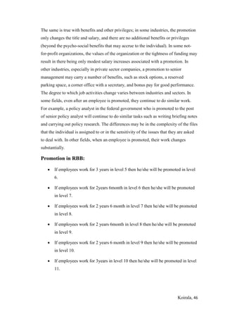 Koirala, 46
The same is true with benefits and other privileges; in some industries, the promotion
only changes the title and salary, and there are no additional benefits or privileges
(beyond the psycho-social benefits that may accrue to the individual). In some not-
for-profit organizations, the values of the organization or the tightness of funding may
result in there being only modest salary increases associated with a promotion. In
other industries, especially in private sector companies, a promotion to senior
management may carry a number of benefits, such as stock options, a reserved
parking space, a corner office with a secretary, and bonus pay for good performance.
The degree to which job activities change varies between industries and sectors. In
some fields, even after an employee is promoted, they continue to do similar work.
For example, a policy analyst in the federal government who is promoted to the post
of senior policy analyst will continue to do similar tasks such as writing briefing notes
and carrying out policy research. The differences may be in the complexity of the files
that the individual is assigned to or in the sensitivity of the issues that they are asked
to deal with. In other fields, when an employee is promoted, their work changes
substantially.
Promotion in RBB:
 If employees work for 3 years in level 5 then he/she will be promoted in level
6.
 If employees work for 2years 6month in level 6 then he/she will be promoted
in level 7.
 If employees work for 2 years 6 month in level 7 then he/she will be promoted
in level 8.
 If employees work for 2 years 6month in level 8 then he/she will be promoted
in level 9.
 If employees work for 2 years 6 month in level 9 then he/she will be promoted
in level 10.
 If employees work for 3years in level 10 then he/she will be promoted in level
11.
 