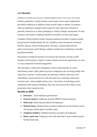 Koirala, 47
4.13 Benefits:
Employee benefits and (especially in British English) benefits in kind (also called fringe
benefits, perquisites, or perks) include various types of non-wage compensation
provided to employees in addition to their normal wages or salaries. In instances
where an employee exchanges (cash) wages for some other form of benefit is
generally referred to as a 'salary packaging' or 'salary exchange' arrangement. In most
countries, most kinds of employee benefits are taxable to at least some degree.
Examples of these benefits include: housing (employer-provided or employer-paid),
group insurance (health, dental, life etc.), disability income protection, retirement
benefits, daycare, tuition reimbursement, sick leave, vacation (paid and non-
paid), social security, profit sharing, employer student loan contributions, and other
specialized benefits.
The purpose of employee benefits is to increase the economic security of staff
members, and in doing so, improve worker retention across the organization. As such,
it is one component of reward management.
The term perks is often used colloquially to refer to those benefits of a more
discretionary nature. Often, perks are given to employees who are doing notably well
and/or have seniority. Common perks are take-home vehicles, hotel stays, free
refreshments, leisure activities on work time (golf, etc.), stationery, allowances
for lunch, and—when multiple choices exist—first choice of such things as job
assignments and vacation scheduling. They may also be given first chance at job
promotions when vacancies exist.
Benefits in RBB:
 Insurance: Each employees get insurance.
 Funeral expenses: employees are paid 10000 for funeral expenses.
 Home loan: Home loan provided to all employees.
 Dashain bonus: Dashain bonus are paid to employees for the month of aswin.
The amount will be equal to monthly salary.
 Telephone facilities: Telephone facilities are paid to all employees.
 Home repair loan: Employees who work more than 5 years in bank are paid
for their home loan.
 