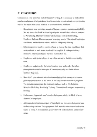 Koirala, 49
5.1 CONCLUSION
Conclusion is very important part of the report writing. It is necessary to find out the
conclusions because it helps to know in which area the organization is not performing
well so the major steps could be taken to overcome those problems.
 Recruitment is an important aspects of human resources management in RBB.
But we found that Bank is following only one method of recruitment process
i.e Advertising. There are so many other process such as Job Posting,
Employee Referral, Human resource Inventory search, Educational Institution
Placement, Internet search contact which is completely missing.
 Selection process involves a series of step to choose the right candidates. But
we found that in bank some step is still incomplete. It lacks preliminary
interview, references checks, physical examination etc.
 Employees paid for their leave is one of the attractive facilities provided by
bank.
 Employees seeks transfer for better location, hour and work. But when
employees are transfer other part of country they may not found all the
facilities they need.
 Bank don’t give adequate attention to developing their managers to assume
greater responsibilities in the future. It has only limited number of programs.
The popular management development methods such as Job Rotation,
Behavior Modeling, Sensitivity Training, Transactional Analysis is completely
missing.
 Performance Appraisals hasn’t received adequate priority in RBB. It lacks
feedback to employees.
 Although discipline is major part of bank but it has been seen that employees
are becoming careless. They postponed their work for tomorrow which never
seems to come. It also seen that go slow to work and sometimes unnecessary
strike.
 