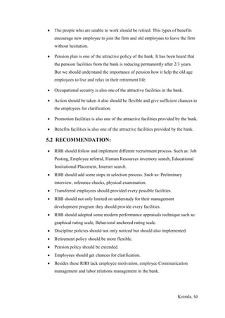 Koirala, 50
 The people who are unable to work should be retired. This types of benefits
encourage new employee to join the firm and old employees to leave the firm
without hesitation.
 Pension plan is one of the attractive policy of the bank. It has been heard that
the pension facilities from the bank is reducing permanently after 2/3 years.
But we should understand the importance of pension how it help the old age
employees to live and relax in their retirement life.
 Occupational security is also one of the attractive facilities in the bank.
 Action should be taken it also should be flexible and give sufficient chances to
the employees for clarification.
 Promotion facilities is also one of the attractive facilities provided by the bank.
 Benefits facilities is also one of the attractive facilities provided by the bank.
5.2 RECOMMENDATION:
 RBB should follow and implement different recruitment process. Such as: Job
Posting, Employee referral, Human Resources inventory search, Educational
Institutional Placement, Internet search.
 RBB should add some steps in selection process. Such as: Preliminary
interview, reference checks, physical examination.
 Transferred employees should provided every possible facilities.
 RBB should not only limited on understudy for their management
development program they should provide every facilities.
 RBB should adopted some modern performance appraisals technique such as:
graphical rating scale, Behavioral anchored rating scale.
 Discipline policies should not only noticed but should also implemented.
 Retirement policy should be more flexible.
 Pension policy should be extended.
 Employees should get chances for clarification.
 Besides these RBB lack employee motivation, employee Communication
management and labor relations management in the bank.
 