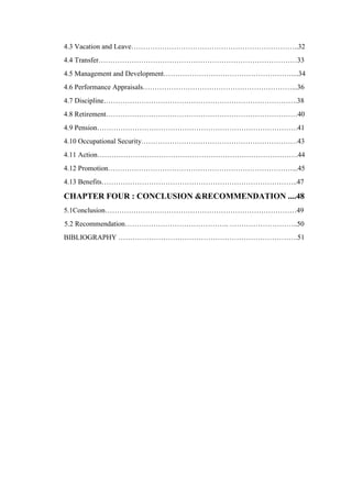 4.3 Vacation and Leave……………………………………………………………..32
4.4 Transfer…………………………………………………………………………33
4.5 Management and Development………………………………………………....34
4.6 Performance Appraisals………………………………………………………...36
4.7 Discipline……………………………………………………………………….38
4.8 Retirement………………………………………………………………………40
4.9 Pension………………………………………………………………………….41
4.10 Occupational Security…………………………………………………………43
4.11 Action………………………………………………………………………….44
4.12 Promotion……………………………………………………………………...45
4.13 Benefits………………………………………………………………………..47
CHAPTER FOUR : CONCLUSION &RECOMMENDATION ....48
5.1Conclusion………………………………………………………………………49
5.2 Recommendation…………………………………….. ………………………..50
BIBLIOGRAPHY ………………………………………………………………….51
 