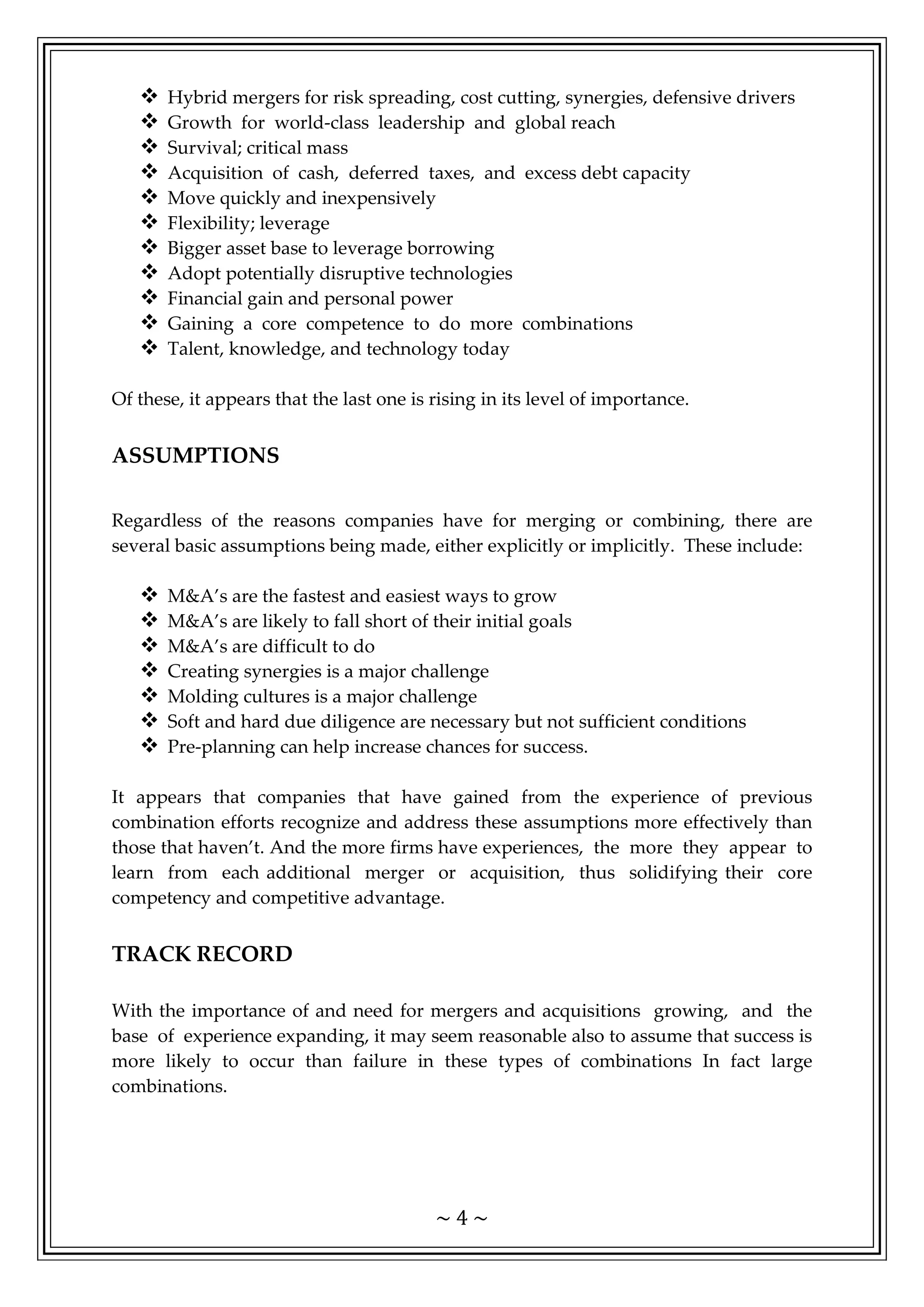 ~ 4 ~
 Hybrid mergers for risk spreading, cost cutting, synergies, defensive drivers
 Growth for world-class leadership and global reach
 Survival; critical mass
 Acquisition of cash, deferred taxes, and excess debt capacity
 Move quickly and inexpensively
 Flexibility; leverage
 Bigger asset base to leverage borrowing
 Adopt potentially disruptive technologies
 Financial gain and personal power
 Gaining a core competence to do more combinations
 Talent, knowledge, and technology today
Of these, it appears that the last one is rising in its level of importance.
ASSUMPTIONS
Regardless of the reasons companies have for merging or combining, there are
several basic assumptions being made, either explicitly or implicitly. These include:
 M&A’s are the fastest and easiest ways to grow
 M&A’s are likely to fall short of their initial goals
 M&A’s are difficult to do
 Creating synergies is a major challenge
 Molding cultures is a major challenge
 Soft and hard due diligence are necessary but not sufficient conditions
 Pre-planning can help increase chances for success.
It appears that companies that have gained from the experience of previous
combination efforts recognize and address these assumptions more effectively than
those that haven’t. And the more firms have experiences, the more they appear to
learn from each additional merger or acquisition, thus solidifying their core
competency and competitive advantage.
TRACK RECORD
With the importance of and need for mergers and acquisitions growing, and the
base of experience expanding, it may seem reasonable also to assume that success is
more likely to occur than failure in these types of combinations In fact large
combinations.
 