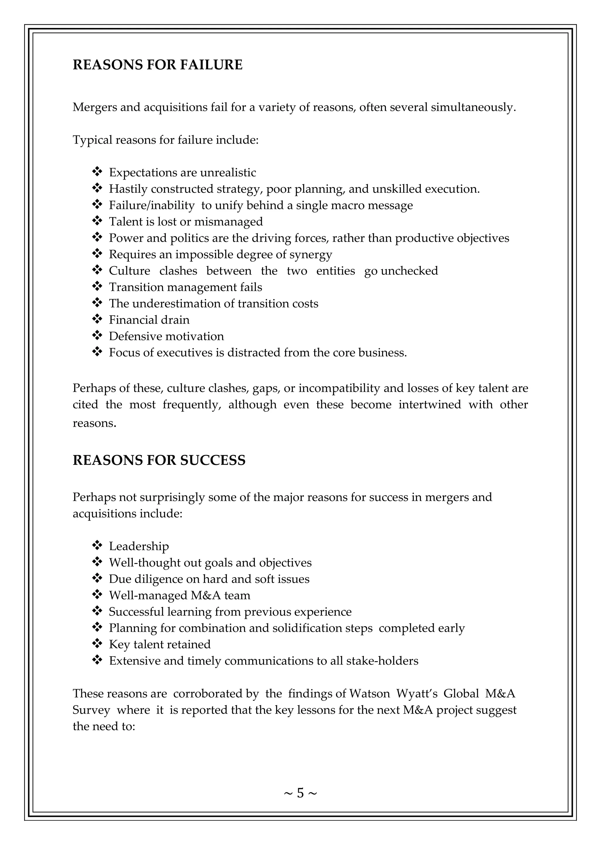 ~ 5 ~
REASONS FOR FAILURE
Mergers and acquisitions fail for a variety of reasons, often several simultaneously.
Typical reasons for failure include:
 Expectations are unrealistic
 Hastily constructed strategy, poor planning, and unskilled execution.
 Failure/inability to unify behind a single macro message
 Talent is lost or mismanaged
 Power and politics are the driving forces, rather than productive objectives
 Requires an impossible degree of synergy
 Culture clashes between the two entities go unchecked
 Transition management fails
 The underestimation of transition costs
 Financial drain
 Defensive motivation
 Focus of executives is distracted from the core business.
Perhaps of these, culture clashes, gaps, or incompatibility and losses of key talent are
cited the most frequently, although even these become intertwined with other
reasons.
REASONS FOR SUCCESS
Perhaps not surprisingly some of the major reasons for success in mergers and
acquisitions include:
 Leadership
 Well-thought out goals and objectives
 Due diligence on hard and soft issues
 Well-managed M&A team
 Successful learning from previous experience
 Planning for combination and solidification steps completed early
 Key talent retained
 Extensive and timely communications to all stake-holders
These reasons are corroborated by the findings of Watson Wyatt’s Global M&A
Survey where it is reported that the key lessons for the next M&A project suggest
the need to:
 