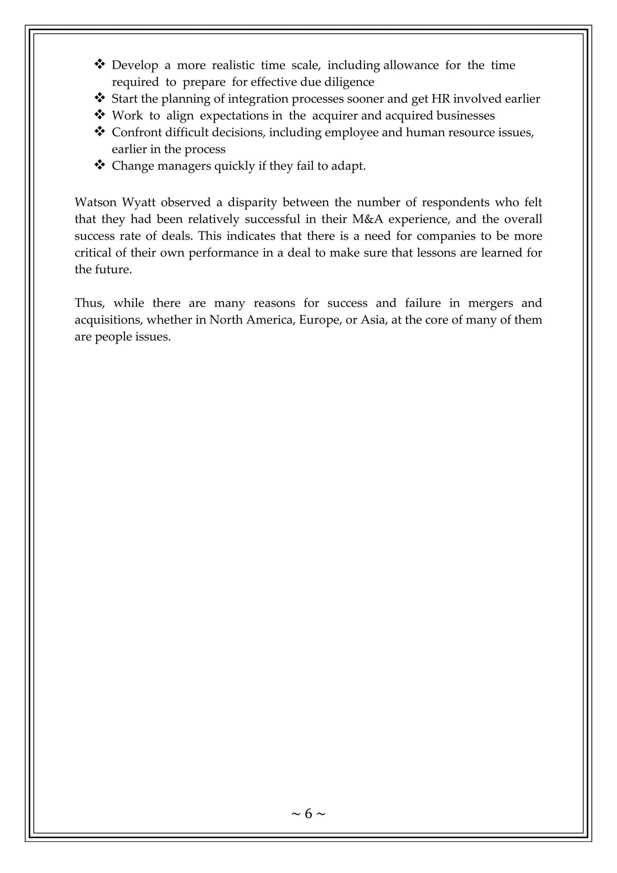 ~ 6 ~
 Develop a more realistic time scale, including allowance for the time
required to prepare for effective due diligence
 Start the planning of integration processes sooner and get HR involved earlier
 Work to align expectations in the acquirer and acquired businesses
 Confront difficult decisions, including employee and human resource issues,
earlier in the process
 Change managers quickly if they fail to adapt.
Watson Wyatt observed a disparity between the number of respondents who felt
that they had been relatively successful in their M&A experience, and the overall
success rate of deals. This indicates that there is a need for companies to be more
critical of their own performance in a deal to make sure that lessons are learned for
the future.
Thus, while there are many reasons for success and failure in mergers and
acquisitions, whether in North America, Europe, or Asia, at the core of many of them
are people issues.
 