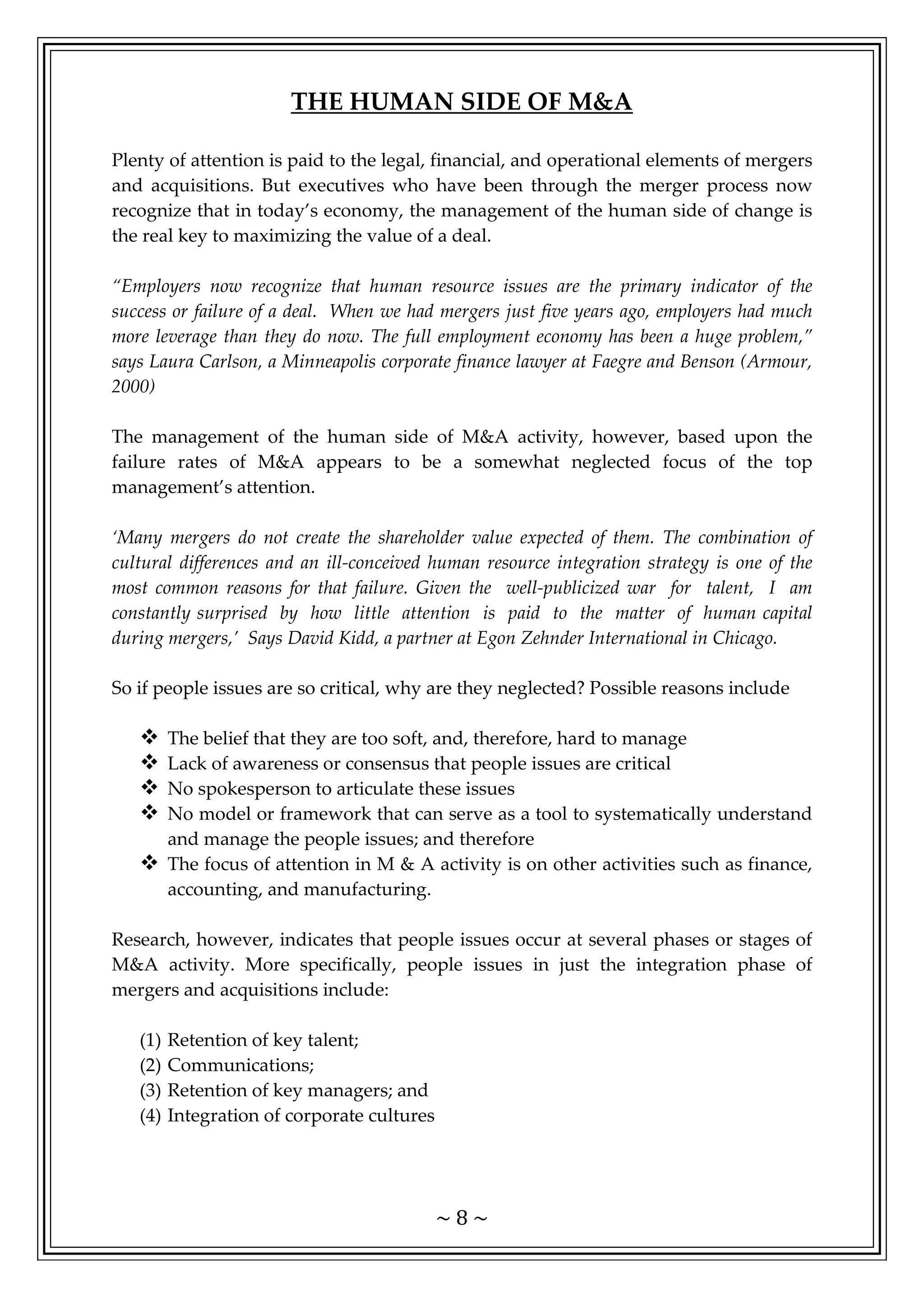 ~ 8 ~
THE HUMAN SIDE OF M&A
Plenty of attention is paid to the legal, financial, and operational elements of mergers
and acquisitions. But executives who have been through the merger process now
recognize that in today’s economy, the management of the human side of change is
the real key to maximizing the value of a deal.
“Employers now recognize that human resource issues are the primary indicator of the
success or failure of a deal. When we had mergers just five years ago, employers had much
more leverage than they do now. The full employment economy has been a huge problem,”
says Laura Carlson, a Minneapolis corporate finance lawyer at Faegre and Benson (Armour,
2000)
The management of the human side of M&A activity, however, based upon the
failure rates of M&A appears to be a somewhat neglected focus of the top
management’s attention.
‘Many mergers do not create the shareholder value expected of them. The combination of
cultural differences and an ill-conceived human resource integration strategy is one of the
most common reasons for that failure. Given the well-publicized war for talent, I am
constantly surprised by how little attention is paid to the matter of human capital
during mergers,’ Says David Kidd, a partner at Egon Zehnder International in Chicago.
So if people issues are so critical, why are they neglected? Possible reasons include
 The belief that they are too soft, and, therefore, hard to manage
 Lack of awareness or consensus that people issues are critical
 No spokesperson to articulate these issues
 No model or framework that can serve as a tool to systematically understand
and manage the people issues; and therefore
 The focus of attention in M & A activity is on other activities such as finance,
accounting, and manufacturing.
Research, however, indicates that people issues occur at several phases or stages of
M&A activity. More specifically, people issues in just the integration phase of
mergers and acquisitions include:
(1) Retention of key talent;
(2) Communications;
(3) Retention of key managers; and
(4) Integration of corporate cultures
 