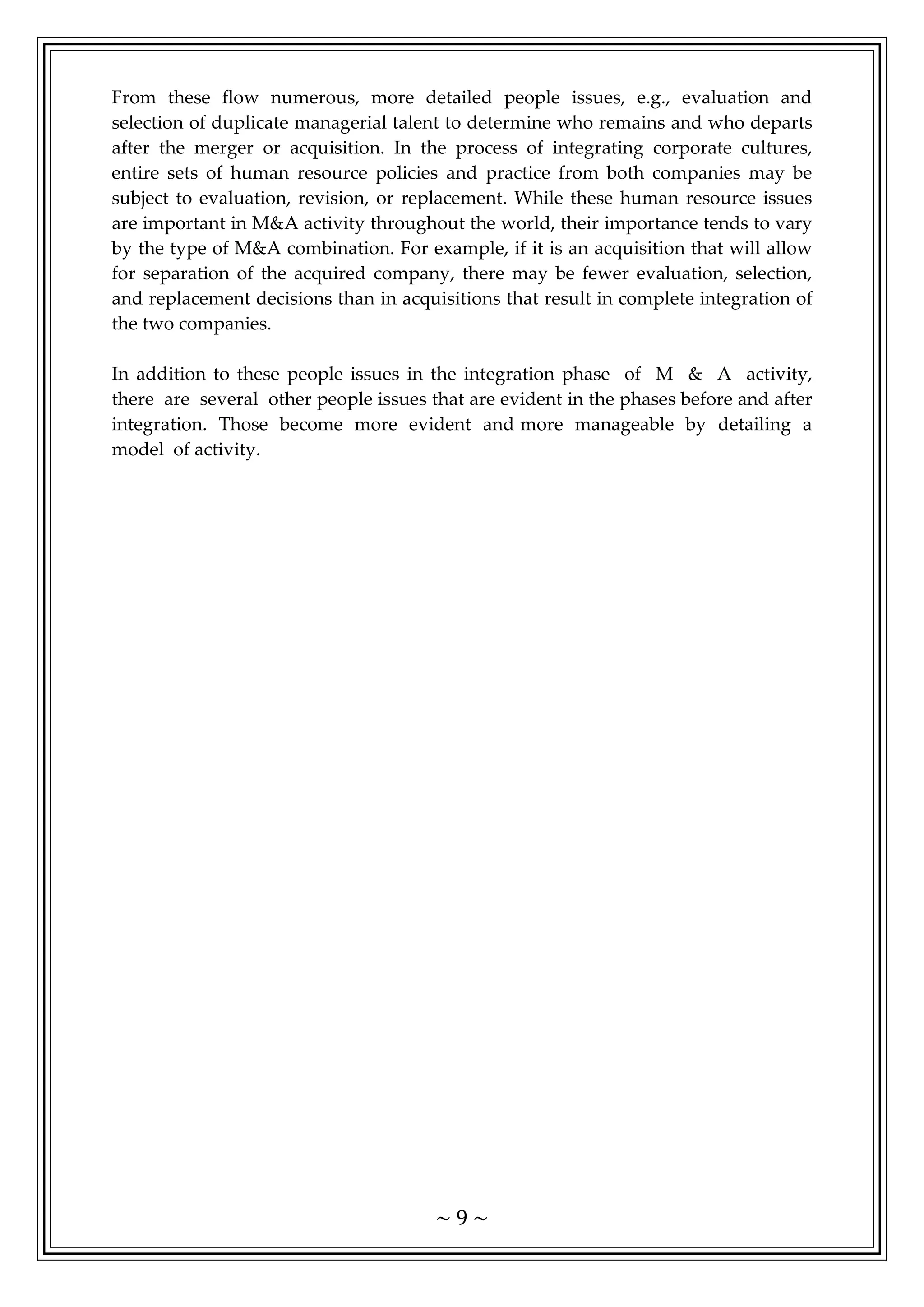 ~ 9 ~
From these flow numerous, more detailed people issues, e.g., evaluation and
selection of duplicate managerial talent to determine who remains and who departs
after the merger or acquisition. In the process of integrating corporate cultures,
entire sets of human resource policies and practice from both companies may be
subject to evaluation, revision, or replacement. While these human resource issues
are important in M&A activity throughout the world, their importance tends to vary
by the type of M&A combination. For example, if it is an acquisition that will allow
for separation of the acquired company, there may be fewer evaluation, selection,
and replacement decisions than in acquisitions that result in complete integration of
the two companies.
In addition to these people issues in the integration phase of M & A activity,
there are several other people issues that are evident in the phases before and after
integration. Those become more evident and more manageable by detailing a
model of activity.
 