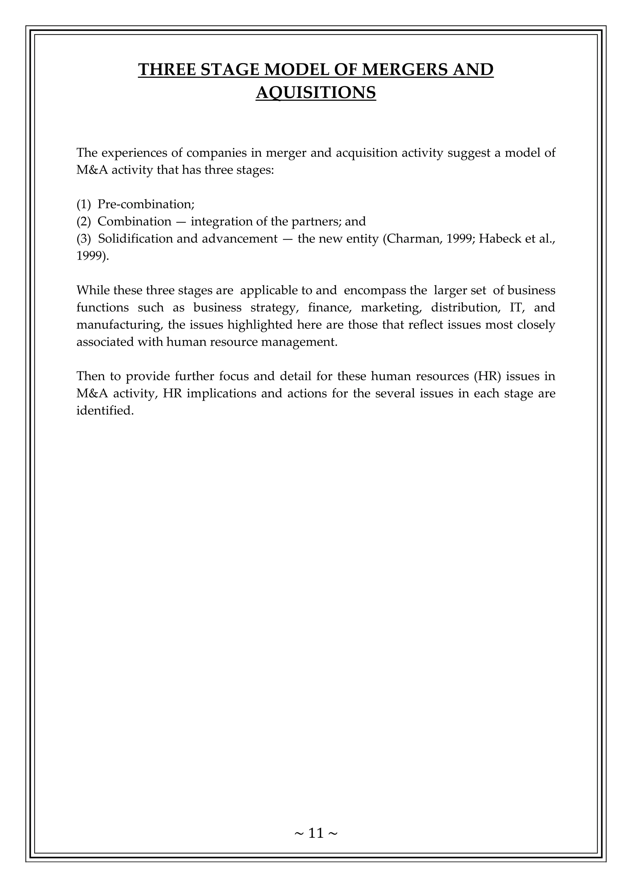 ~ 11 ~
THREE STAGE MODEL OF MERGERS AND
AQUISITIONS
The experiences of companies in merger and acquisition activity suggest a model of
M&A activity that has three stages:
(1) Pre-combination;
(2) Combination — integration of the partners; and
(3) Solidification and advancement — the new entity (Charman, 1999; Habeck et al.,
1999).
While these three stages are applicable to and encompass the larger set of business
functions such as business strategy, finance, marketing, distribution, IT, and
manufacturing, the issues highlighted here are those that reflect issues most closely
associated with human resource management.
Then to provide further focus and detail for these human resources (HR) issues in
M&A activity, HR implications and actions for the several issues in each stage are
identified.
 