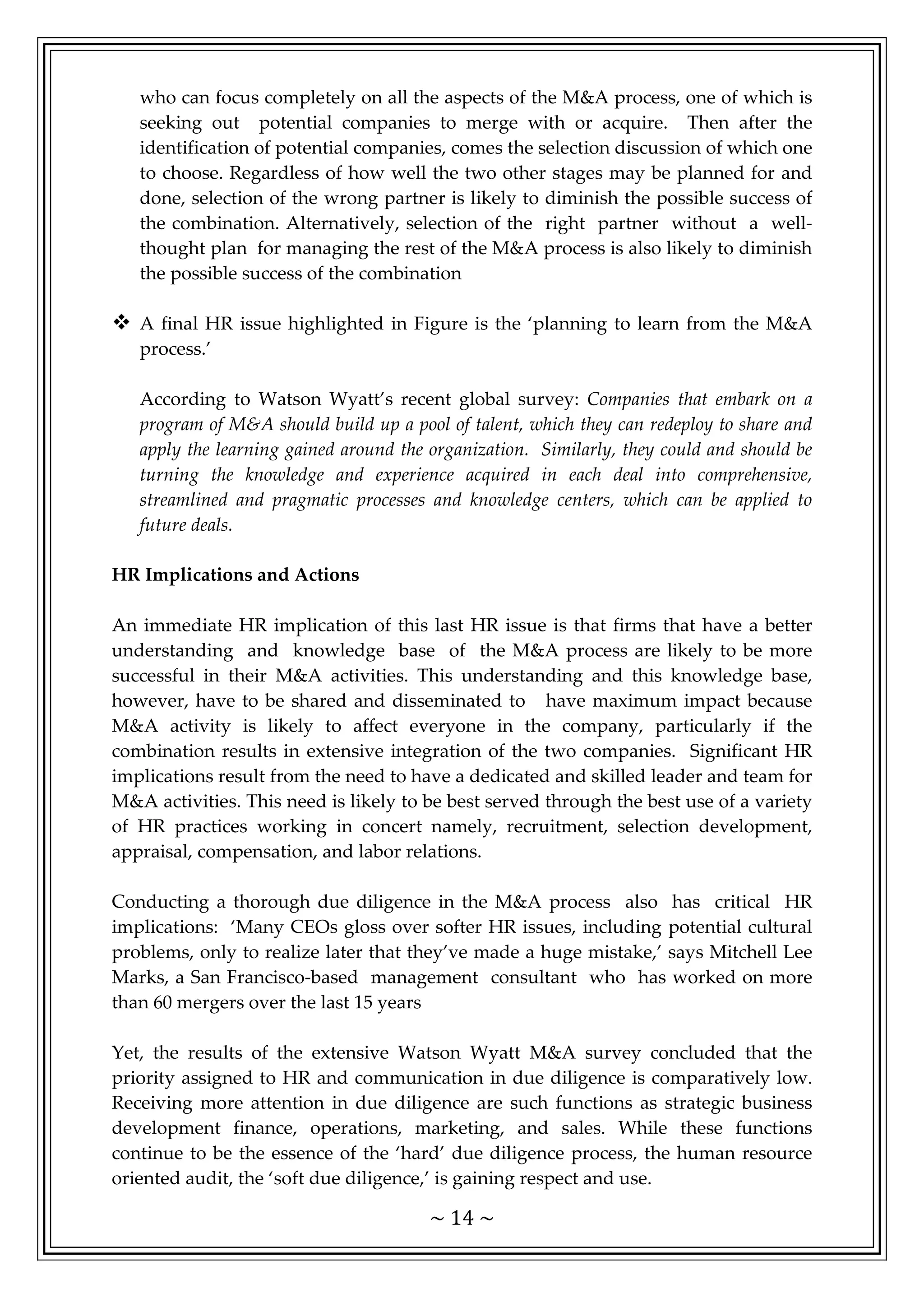 ~ 14 ~
who can focus completely on all the aspects of the M&A process, one of which is
seeking out potential companies to merge with or acquire. Then after the
identification of potential companies, comes the selection discussion of which one
to choose. Regardless of how well the two other stages may be planned for and
done, selection of the wrong partner is likely to diminish the possible success of
the combination. Alternatively, selection of the right partner without a well-
thought plan for managing the rest of the M&A process is also likely to diminish
the possible success of the combination
 A final HR issue highlighted in Figure is the ‘planning to learn from the M&A
process.’
According to Watson Wyatt’s recent global survey: Companies that embark on a
program of M&A should build up a pool of talent, which they can redeploy to share and
apply the learning gained around the organization. Similarly, they could and should be
turning the knowledge and experience acquired in each deal into comprehensive,
streamlined and pragmatic processes and knowledge centers, which can be applied to
future deals.
HR Implications and Actions
An immediate HR implication of this last HR issue is that firms that have a better
understanding and knowledge base of the M&A process are likely to be more
successful in their M&A activities. This understanding and this knowledge base,
however, have to be shared and disseminated to have maximum impact because
M&A activity is likely to affect everyone in the company, particularly if the
combination results in extensive integration of the two companies. Significant HR
implications result from the need to have a dedicated and skilled leader and team for
M&A activities. This need is likely to be best served through the best use of a variety
of HR practices working in concert namely, recruitment, selection development,
appraisal, compensation, and labor relations.
Conducting a thorough due diligence in the M&A process also has critical HR
implications: ‘Many CEOs gloss over softer HR issues, including potential cultural
problems, only to realize later that they’ve made a huge mistake,’ says Mitchell Lee
Marks, a San Francisco-based management consultant who has worked on more
than 60 mergers over the last 15 years
Yet, the results of the extensive Watson Wyatt M&A survey concluded that the
priority assigned to HR and communication in due diligence is comparatively low.
Receiving more attention in due diligence are such functions as strategic business
development finance, operations, marketing, and sales. While these functions
continue to be the essence of the ‘hard’ due diligence process, the human resource
oriented audit, the ‘soft due diligence,’ is gaining respect and use.
 