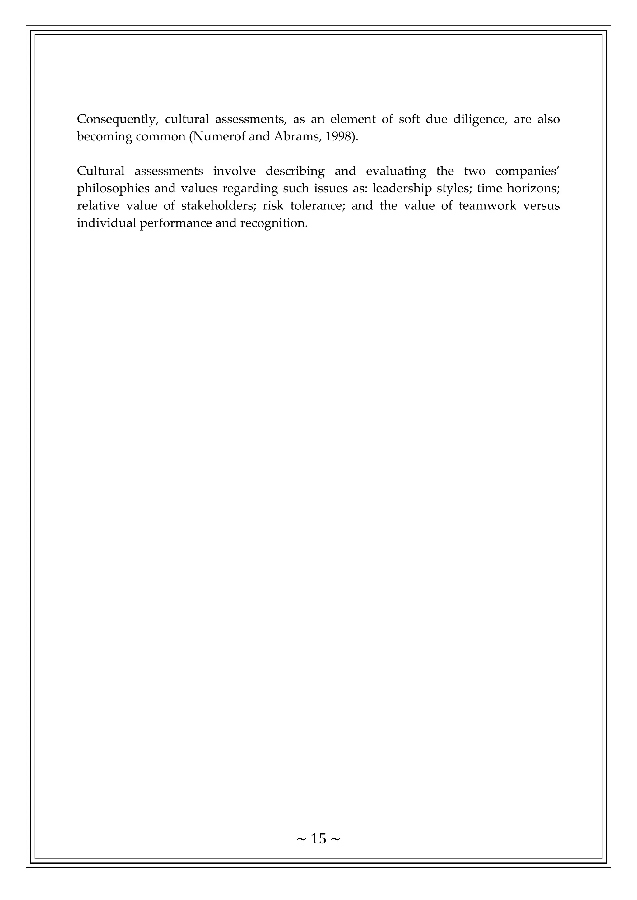 ~ 15 ~
Consequently, cultural assessments, as an element of soft due diligence, are also
becoming common (Numerof and Abrams, 1998).
Cultural assessments involve describing and evaluating the two companies’
philosophies and values regarding such issues as: leadership styles; time horizons;
relative value of stakeholders; risk tolerance; and the value of teamwork versus
individual performance and recognition.
 