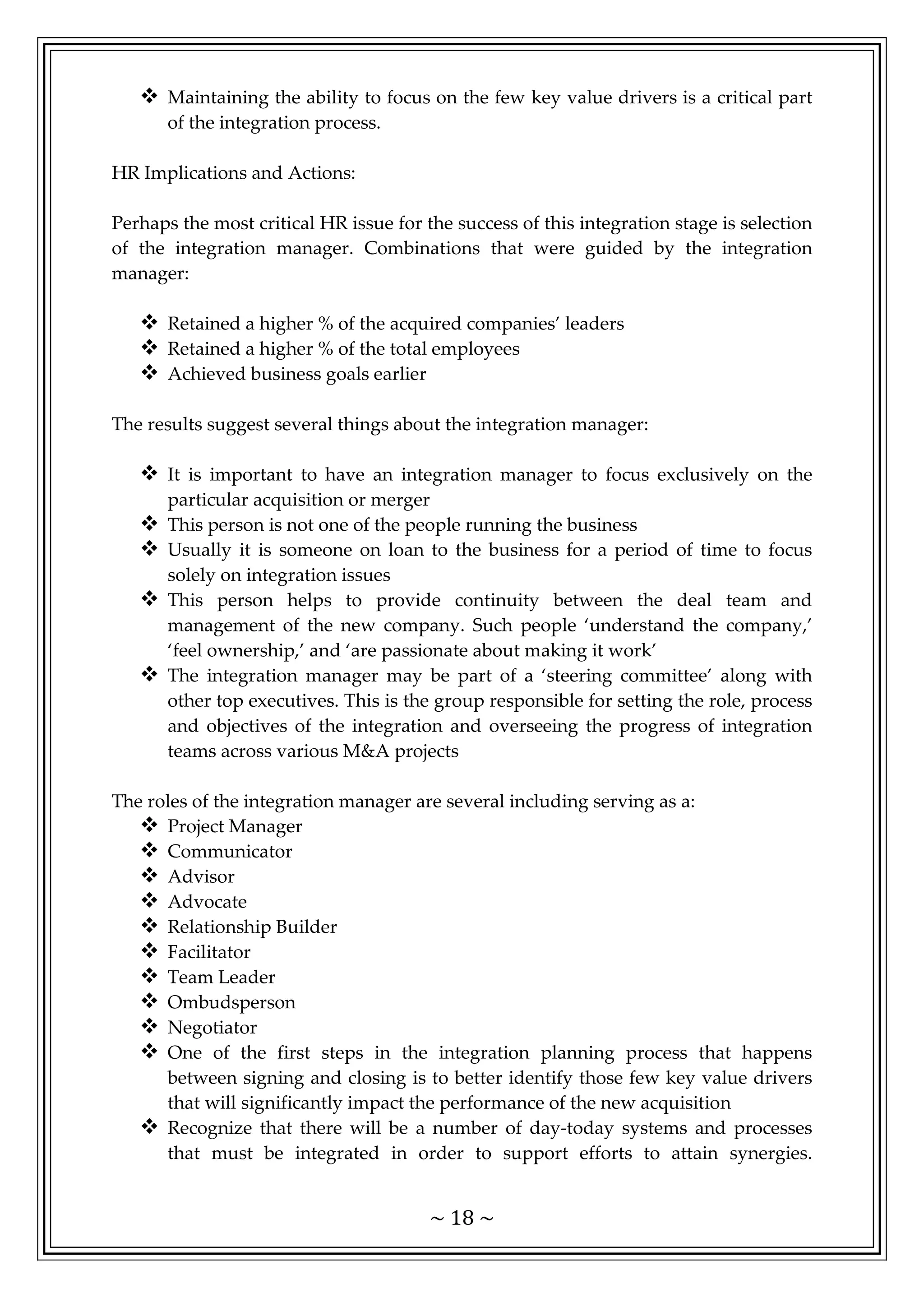 ~ 18 ~
 Maintaining the ability to focus on the few key value drivers is a critical part
of the integration process.
HR Implications and Actions:
Perhaps the most critical HR issue for the success of this integration stage is selection
of the integration manager. Combinations that were guided by the integration
manager:
 Retained a higher % of the acquired companies’ leaders
 Retained a higher % of the total employees
 Achieved business goals earlier
The results suggest several things about the integration manager:
 It is important to have an integration manager to focus exclusively on the
particular acquisition or merger
 This person is not one of the people running the business
 Usually it is someone on loan to the business for a period of time to focus
solely on integration issues
 This person helps to provide continuity between the deal team and
management of the new company. Such people ‘understand the company,’
‘feel ownership,’ and ‘are passionate about making it work’
 The integration manager may be part of a ‘steering committee’ along with
other top executives. This is the group responsible for setting the role, process
and objectives of the integration and overseeing the progress of integration
teams across various M&A projects
The roles of the integration manager are several including serving as a:
 Project Manager
 Communicator
 Advisor
 Advocate
 Relationship Builder
 Facilitator
 Team Leader
 Ombudsperson
 Negotiator
 One of the first steps in the integration planning process that happens
between signing and closing is to better identify those few key value drivers
that will significantly impact the performance of the new acquisition
 Recognize that there will be a number of day-today systems and processes
that must be integrated in order to support efforts to attain synergies.
 