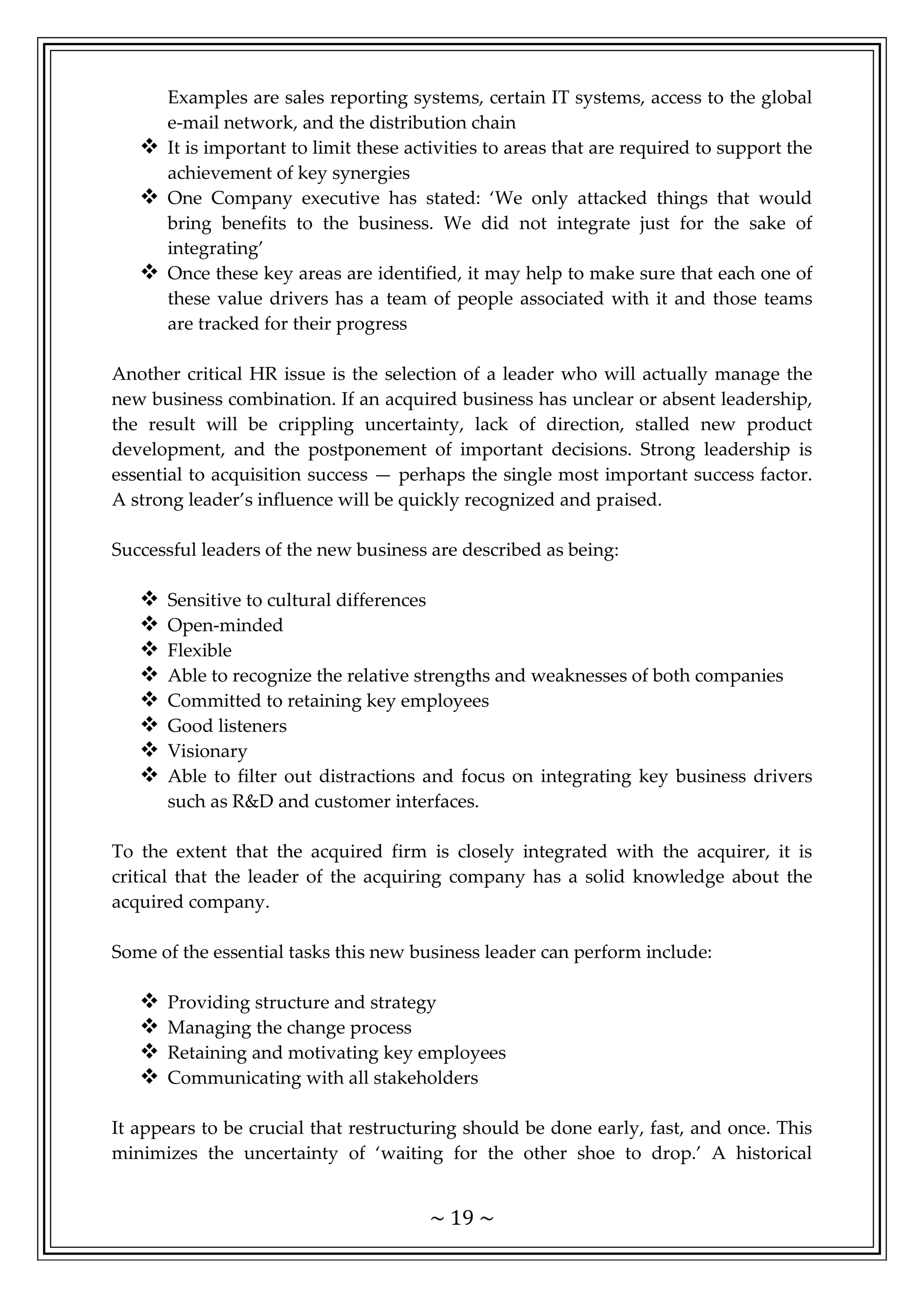 ~ 19 ~
Examples are sales reporting systems, certain IT systems, access to the global
e-mail network, and the distribution chain
 It is important to limit these activities to areas that are required to support the
achievement of key synergies
 One Company executive has stated: ‘We only attacked things that would
bring benefits to the business. We did not integrate just for the sake of
integrating’
 Once these key areas are identified, it may help to make sure that each one of
these value drivers has a team of people associated with it and those teams
are tracked for their progress
Another critical HR issue is the selection of a leader who will actually manage the
new business combination. If an acquired business has unclear or absent leadership,
the result will be crippling uncertainty, lack of direction, stalled new product
development, and the postponement of important decisions. Strong leadership is
essential to acquisition success — perhaps the single most important success factor.
A strong leader’s influence will be quickly recognized and praised.
Successful leaders of the new business are described as being:
 Sensitive to cultural differences
 Open-minded
 Flexible
 Able to recognize the relative strengths and weaknesses of both companies
 Committed to retaining key employees
 Good listeners
 Visionary
 Able to filter out distractions and focus on integrating key business drivers
such as R&D and customer interfaces.
To the extent that the acquired firm is closely integrated with the acquirer, it is
critical that the leader of the acquiring company has a solid knowledge about the
acquired company.
Some of the essential tasks this new business leader can perform include:
 Providing structure and strategy
 Managing the change process
 Retaining and motivating key employees
 Communicating with all stakeholders
It appears to be crucial that restructuring should be done early, fast, and once. This
minimizes the uncertainty of ‘waiting for the other shoe to drop.’ A historical
 