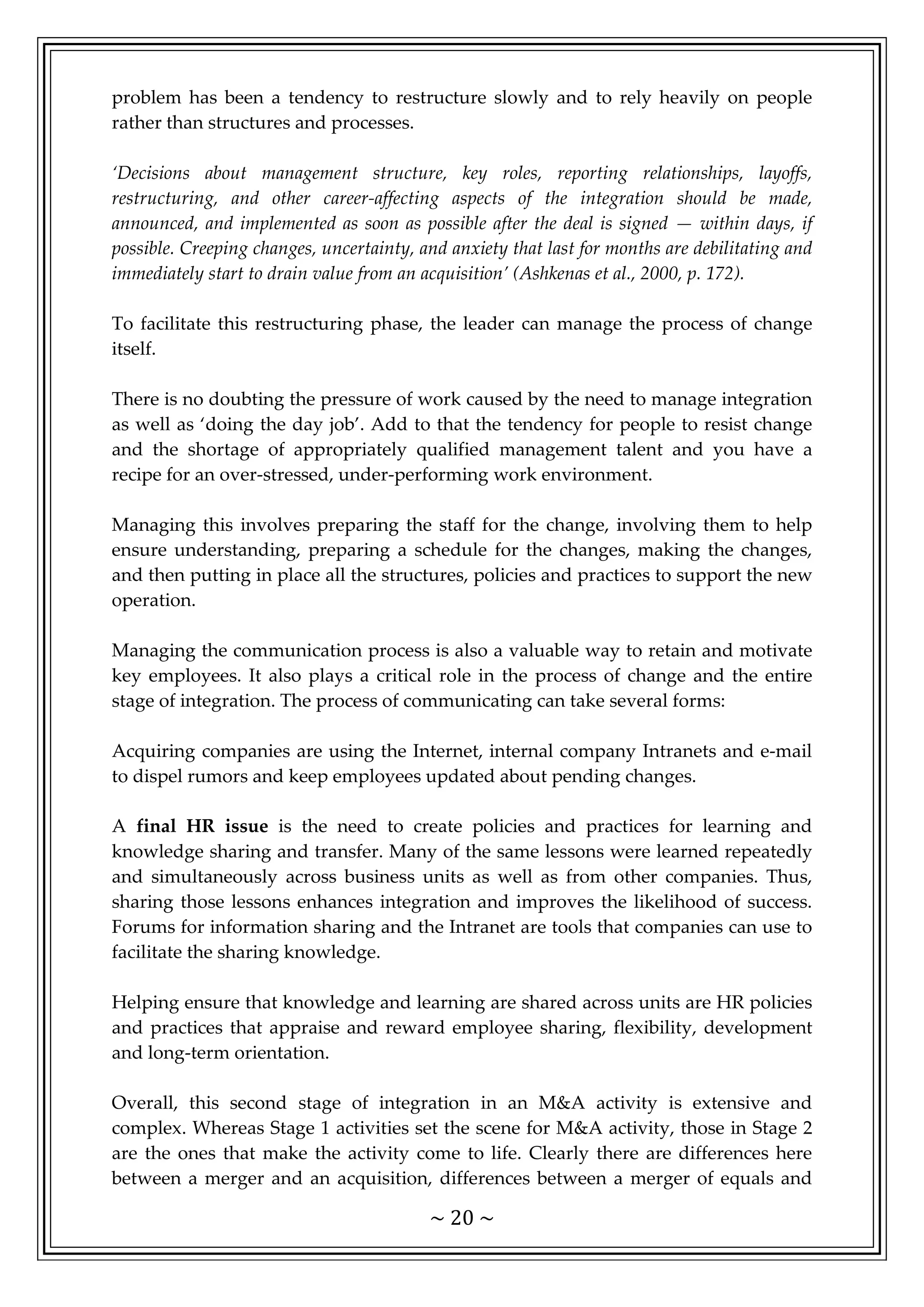 ~ 20 ~
problem has been a tendency to restructure slowly and to rely heavily on people
rather than structures and processes.
‘Decisions about management structure, key roles, reporting relationships, layoffs,
restructuring, and other career-affecting aspects of the integration should be made,
announced, and implemented as soon as possible after the deal is signed — within days, if
possible. Creeping changes, uncertainty, and anxiety that last for months are debilitating and
immediately start to drain value from an acquisition’ (Ashkenas et al., 2000, p. 172).
To facilitate this restructuring phase, the leader can manage the process of change
itself.
There is no doubting the pressure of work caused by the need to manage integration
as well as ‘doing the day job’. Add to that the tendency for people to resist change
and the shortage of appropriately qualified management talent and you have a
recipe for an over-stressed, under-performing work environment.
Managing this involves preparing the staff for the change, involving them to help
ensure understanding, preparing a schedule for the changes, making the changes,
and then putting in place all the structures, policies and practices to support the new
operation.
Managing the communication process is also a valuable way to retain and motivate
key employees. It also plays a critical role in the process of change and the entire
stage of integration. The process of communicating can take several forms:
Acquiring companies are using the Internet, internal company Intranets and e-mail
to dispel rumors and keep employees updated about pending changes.
A final HR issue is the need to create policies and practices for learning and
knowledge sharing and transfer. Many of the same lessons were learned repeatedly
and simultaneously across business units as well as from other companies. Thus,
sharing those lessons enhances integration and improves the likelihood of success.
Forums for information sharing and the Intranet are tools that companies can use to
facilitate the sharing knowledge.
Helping ensure that knowledge and learning are shared across units are HR policies
and practices that appraise and reward employee sharing, flexibility, development
and long-term orientation.
Overall, this second stage of integration in an M&A activity is extensive and
complex. Whereas Stage 1 activities set the scene for M&A activity, those in Stage 2
are the ones that make the activity come to life. Clearly there are differences here
between a merger and an acquisition, differences between a merger of equals and
 