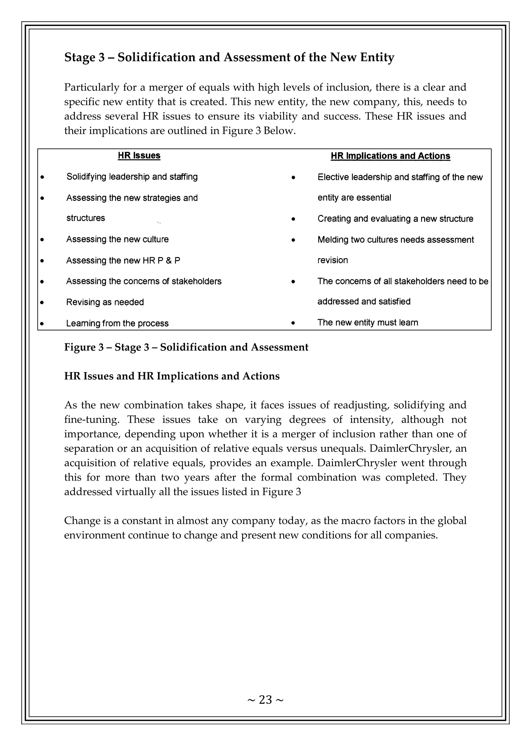 ~ 23 ~
Stage 3 – Solidification and Assessment of the New Entity
Particularly for a merger of equals with high levels of inclusion, there is a clear and
specific new entity that is created. This new entity, the new company, this, needs to
address several HR issues to ensure its viability and success. These HR issues and
their implications are outlined in Figure 3 Below.
Figure 3 – Stage 3 – Solidification and Assessment
HR Issues and HR Implications and Actions
As the new combination takes shape, it faces issues of readjusting, solidifying and
fine-tuning. These issues take on varying degrees of intensity, although not
importance, depending upon whether it is a merger of inclusion rather than one of
separation or an acquisition of relative equals versus unequals. DaimlerChrysler, an
acquisition of relative equals, provides an example. DaimlerChrysler went through
this for more than two years after the formal combination was completed. They
addressed virtually all the issues listed in Figure 3
Change is a constant in almost any company today, as the macro factors in the global
environment continue to change and present new conditions for all companies.
 