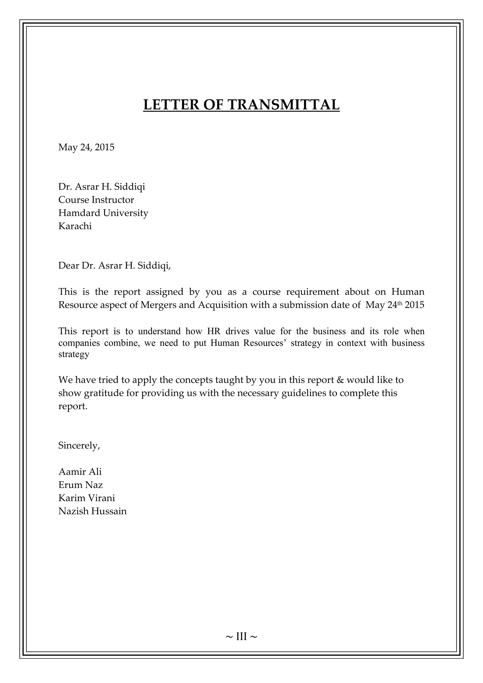 ~ III ~
LETTER OF TRANSMITTAL
May 24, 2015
Dr. Asrar H. Siddiqi
Course Instructor
Hamdard University
Karachi
Dear Dr. Asrar H. Siddiqi,
This is the report assigned by you as a course requirement about on Human
Resource aspect of Mergers and Acquisition with a submission date of May 24th
2015
This report is to understand how HR drives value for the business and its role when
companies combine, we need to put Human Resources’ strategy in context with business
strategy
We have tried to apply the concepts taught by you in this report & would like to
show gratitude for providing us with the necessary guidelines to complete this
report.
Sincerely,
Aamir Ali
Erum Naz
Karim Virani
Nazish Hussain
 