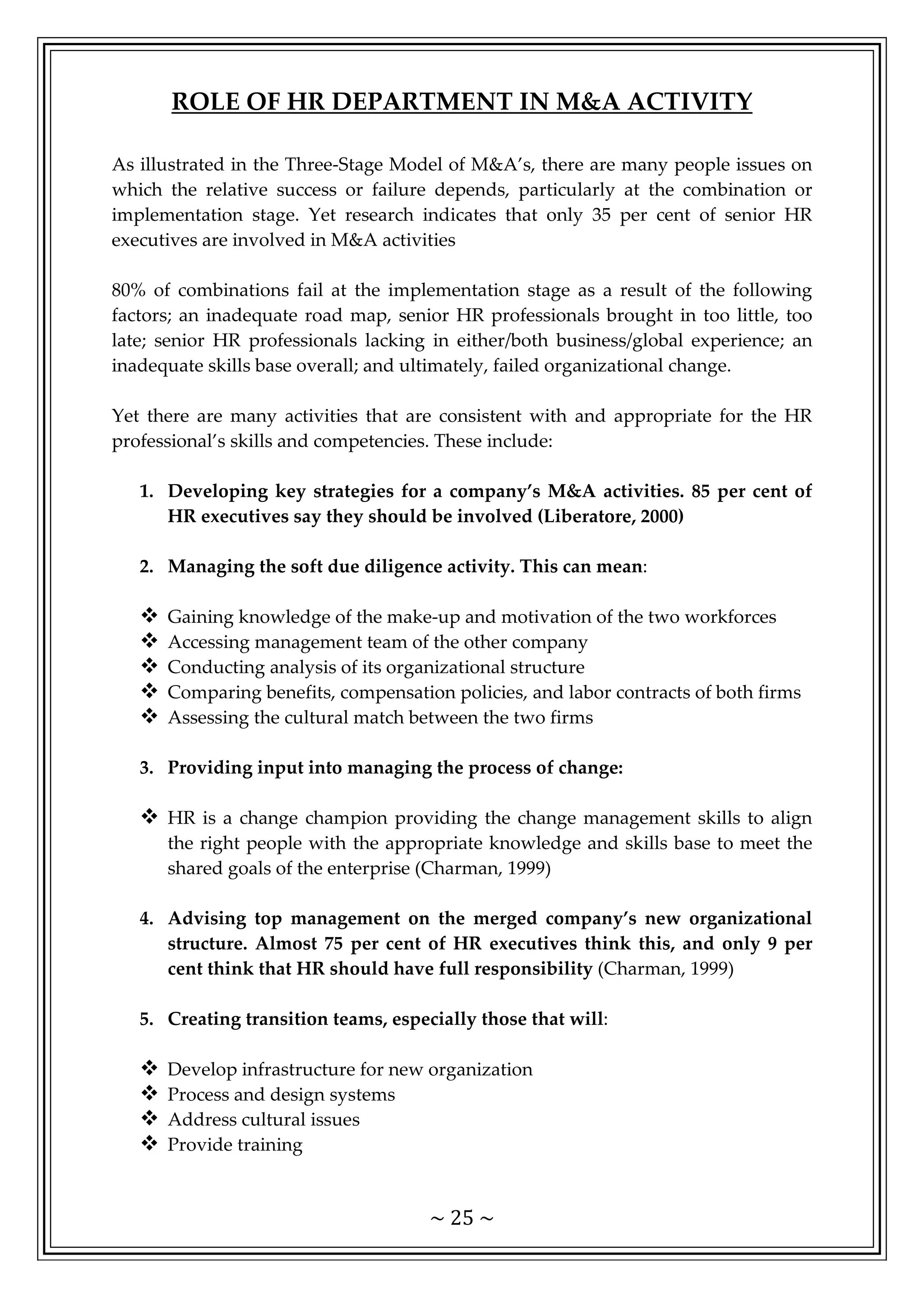 ~ 25 ~
ROLE OF HR DEPARTMENT IN M&A ACTIVITY
As illustrated in the Three-Stage Model of M&A’s, there are many people issues on
which the relative success or failure depends, particularly at the combination or
implementation stage. Yet research indicates that only 35 per cent of senior HR
executives are involved in M&A activities
80% of combinations fail at the implementation stage as a result of the following
factors; an inadequate road map, senior HR professionals brought in too little, too
late; senior HR professionals lacking in either/both business/global experience; an
inadequate skills base overall; and ultimately, failed organizational change.
Yet there are many activities that are consistent with and appropriate for the HR
professional’s skills and competencies. These include:
1. Developing key strategies for a company’s M&A activities. 85 per cent of
HR executives say they should be involved (Liberatore, 2000)
2. Managing the soft due diligence activity. This can mean:
 Gaining knowledge of the make-up and motivation of the two workforces
 Accessing management team of the other company
 Conducting analysis of its organizational structure
 Comparing benefits, compensation policies, and labor contracts of both firms
 Assessing the cultural match between the two firms
3. Providing input into managing the process of change:
 HR is a change champion providing the change management skills to align
the right people with the appropriate knowledge and skills base to meet the
shared goals of the enterprise (Charman, 1999)
4. Advising top management on the merged company’s new organizational
structure. Almost 75 per cent of HR executives think this, and only 9 per
cent think that HR should have full responsibility (Charman, 1999)
5. Creating transition teams, especially those that will:
 Develop infrastructure for new organization
 Process and design systems
 Address cultural issues
 Provide training
 
