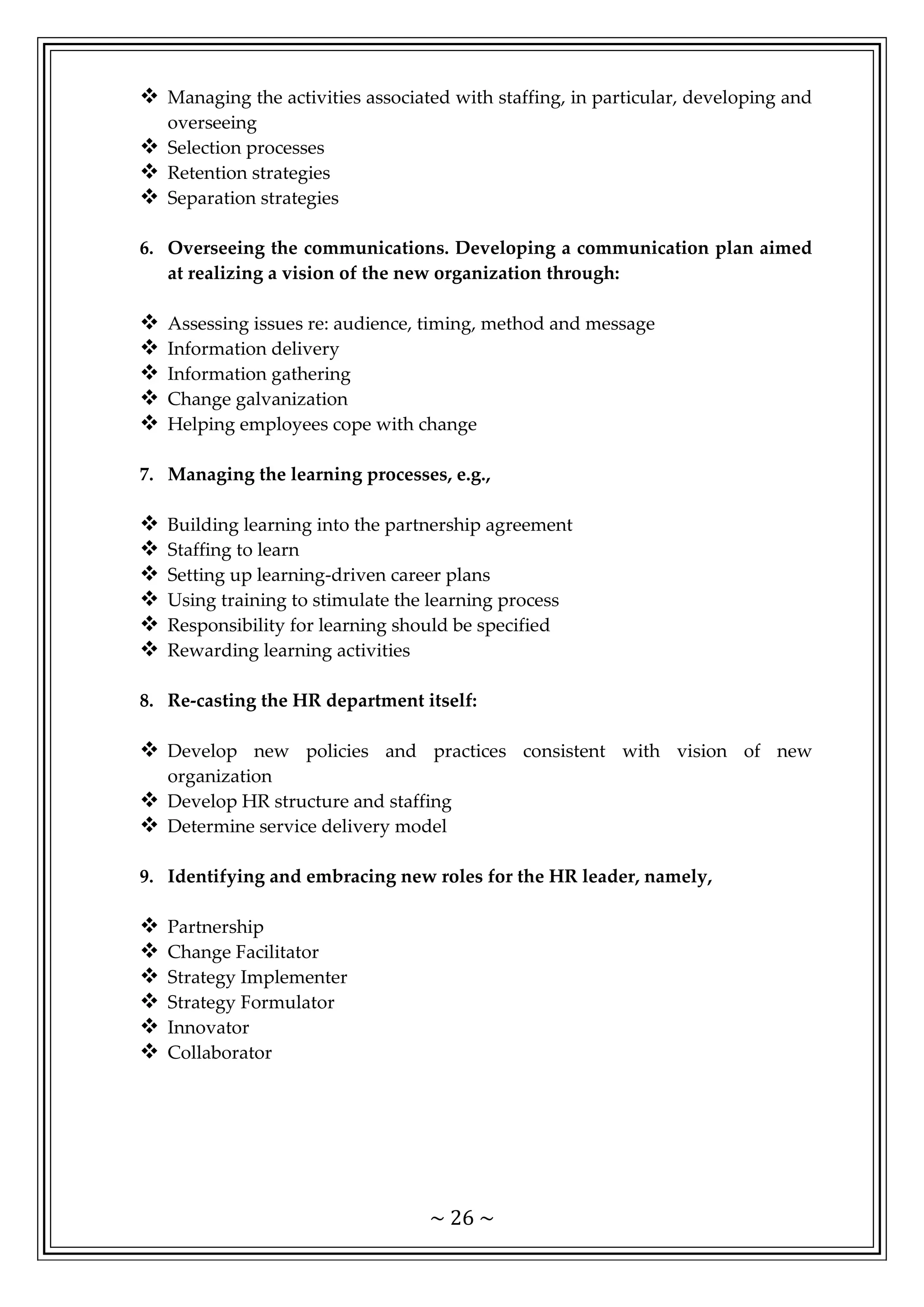 ~ 26 ~
 Managing the activities associated with staffing, in particular, developing and
overseeing
 Selection processes
 Retention strategies
 Separation strategies
6. Overseeing the communications. Developing a communication plan aimed
at realizing a vision of the new organization through:
 Assessing issues re: audience, timing, method and message
 Information delivery
 Information gathering
 Change galvanization
 Helping employees cope with change
7. Managing the learning processes, e.g.,
 Building learning into the partnership agreement
 Staffing to learn
 Setting up learning-driven career plans
 Using training to stimulate the learning process
 Responsibility for learning should be specified
 Rewarding learning activities
8. Re-casting the HR department itself:
 Develop new policies and practices consistent with vision of new
organization
 Develop HR structure and staffing
 Determine service delivery model
9. Identifying and embracing new roles for the HR leader, namely,
 Partnership
 Change Facilitator
 Strategy Implementer
 Strategy Formulator
 Innovator
 Collaborator
 