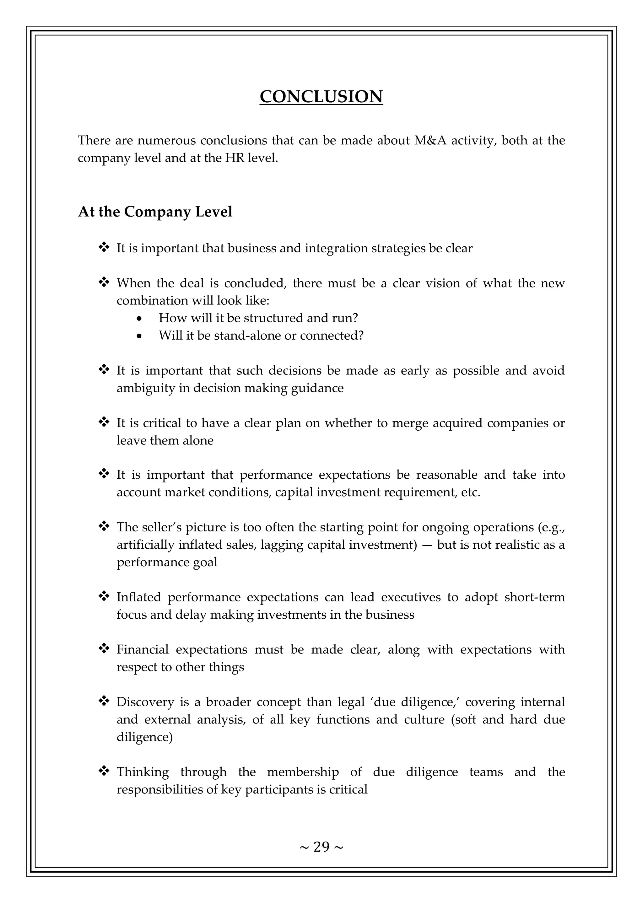 ~ 29 ~
CONCLUSION
There are numerous conclusions that can be made about M&A activity, both at the
company level and at the HR level.
At the Company Level
 It is important that business and integration strategies be clear
 When the deal is concluded, there must be a clear vision of what the new
combination will look like:
• How will it be structured and run?
• Will it be stand-alone or connected?
 It is important that such decisions be made as early as possible and avoid
ambiguity in decision making guidance
 It is critical to have a clear plan on whether to merge acquired companies or
leave them alone
 It is important that performance expectations be reasonable and take into
account market conditions, capital investment requirement, etc.
 The seller’s picture is too often the starting point for ongoing operations (e.g.,
artificially inflated sales, lagging capital investment) — but is not realistic as a
performance goal
 Inflated performance expectations can lead executives to adopt short-term
focus and delay making investments in the business
 Financial expectations must be made clear, along with expectations with
respect to other things
 Discovery is a broader concept than legal ‘due diligence,’ covering internal
and external analysis, of all key functions and culture (soft and hard due
diligence)
 Thinking through the membership of due diligence teams and the
responsibilities of key participants is critical
 