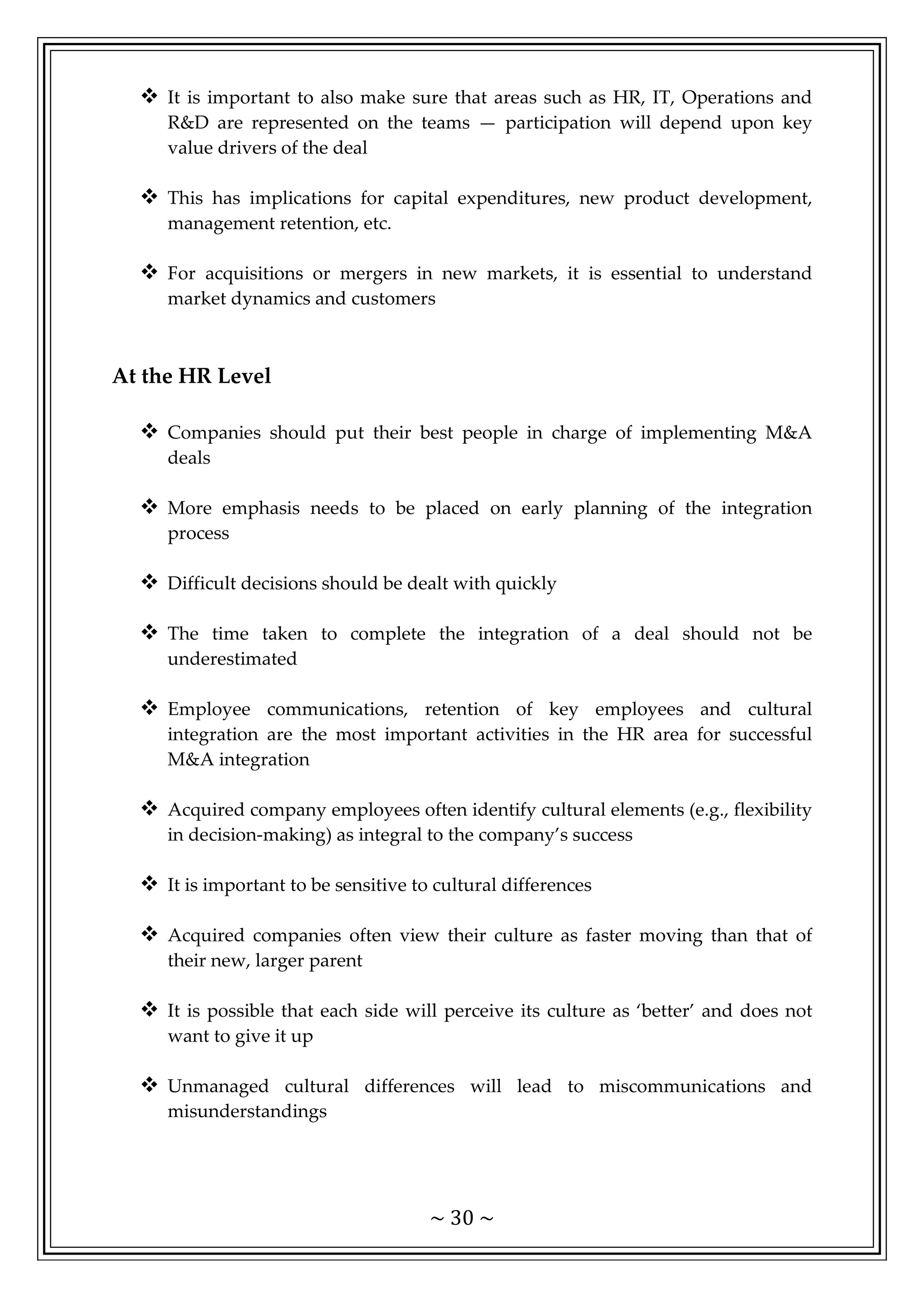 ~ 30 ~
 It is important to also make sure that areas such as HR, IT, Operations and
R&D are represented on the teams — participation will depend upon key
value drivers of the deal
 This has implications for capital expenditures, new product development,
management retention, etc.
 For acquisitions or mergers in new markets, it is essential to understand
market dynamics and customers
At the HR Level
 Companies should put their best people in charge of implementing M&A
deals
 More emphasis needs to be placed on early planning of the integration
process
 Difficult decisions should be dealt with quickly
 The time taken to complete the integration of a deal should not be
underestimated
 Employee communications, retention of key employees and cultural
integration are the most important activities in the HR area for successful
M&A integration
 Acquired company employees often identify cultural elements (e.g., flexibility
in decision-making) as integral to the company’s success
 It is important to be sensitive to cultural differences
 Acquired companies often view their culture as faster moving than that of
their new, larger parent
 It is possible that each side will perceive its culture as ‘better’ and does not
want to give it up
 Unmanaged cultural differences will lead to miscommunications and
misunderstandings
 