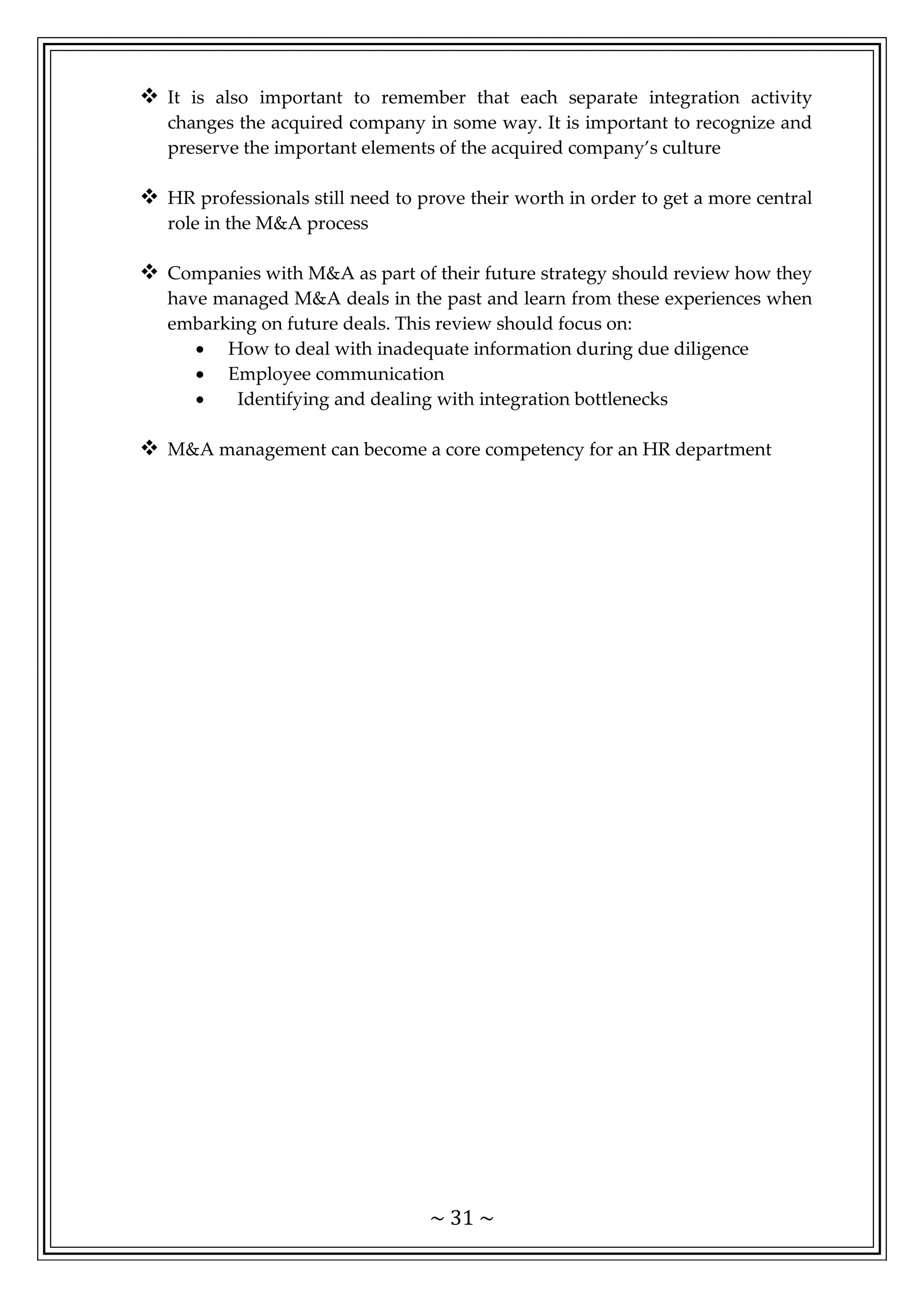 ~ 31 ~
 It is also important to remember that each separate integration activity
changes the acquired company in some way. It is important to recognize and
preserve the important elements of the acquired company’s culture
 HR professionals still need to prove their worth in order to get a more central
role in the M&A process
 Companies with M&A as part of their future strategy should review how they
have managed M&A deals in the past and learn from these experiences when
embarking on future deals. This review should focus on:
• How to deal with inadequate information during due diligence
• Employee communication
• Identifying and dealing with integration bottlenecks
 M&A management can become a core competency for an HR department
 