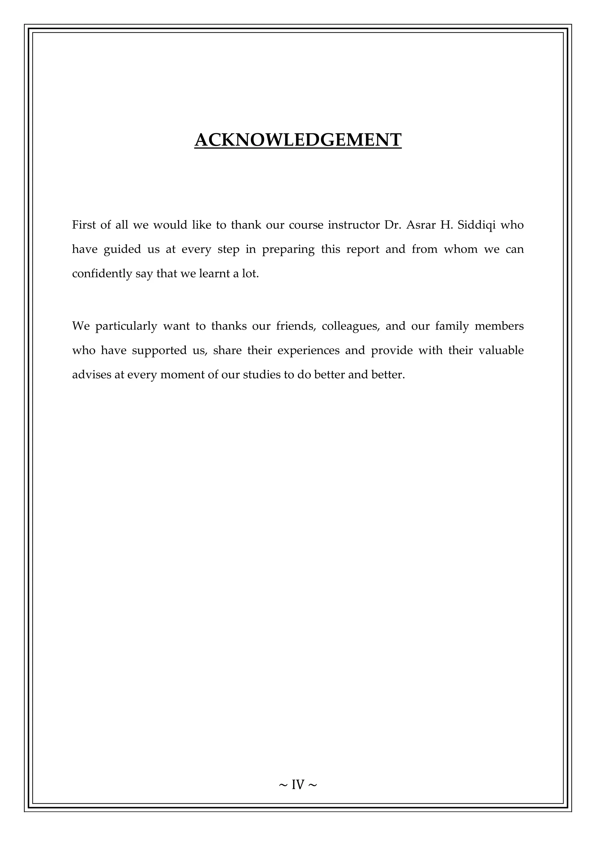 ~ IV ~
ACKNOWLEDGEMENT
First of all we would like to thank our course instructor Dr. Asrar H. Siddiqi who
have guided us at every step in preparing this report and from whom we can
confidently say that we learnt a lot.
We particularly want to thanks our friends, colleagues, and our family members
who have supported us, share their experiences and provide with their valuable
advises at every moment of our studies to do better and better.
 