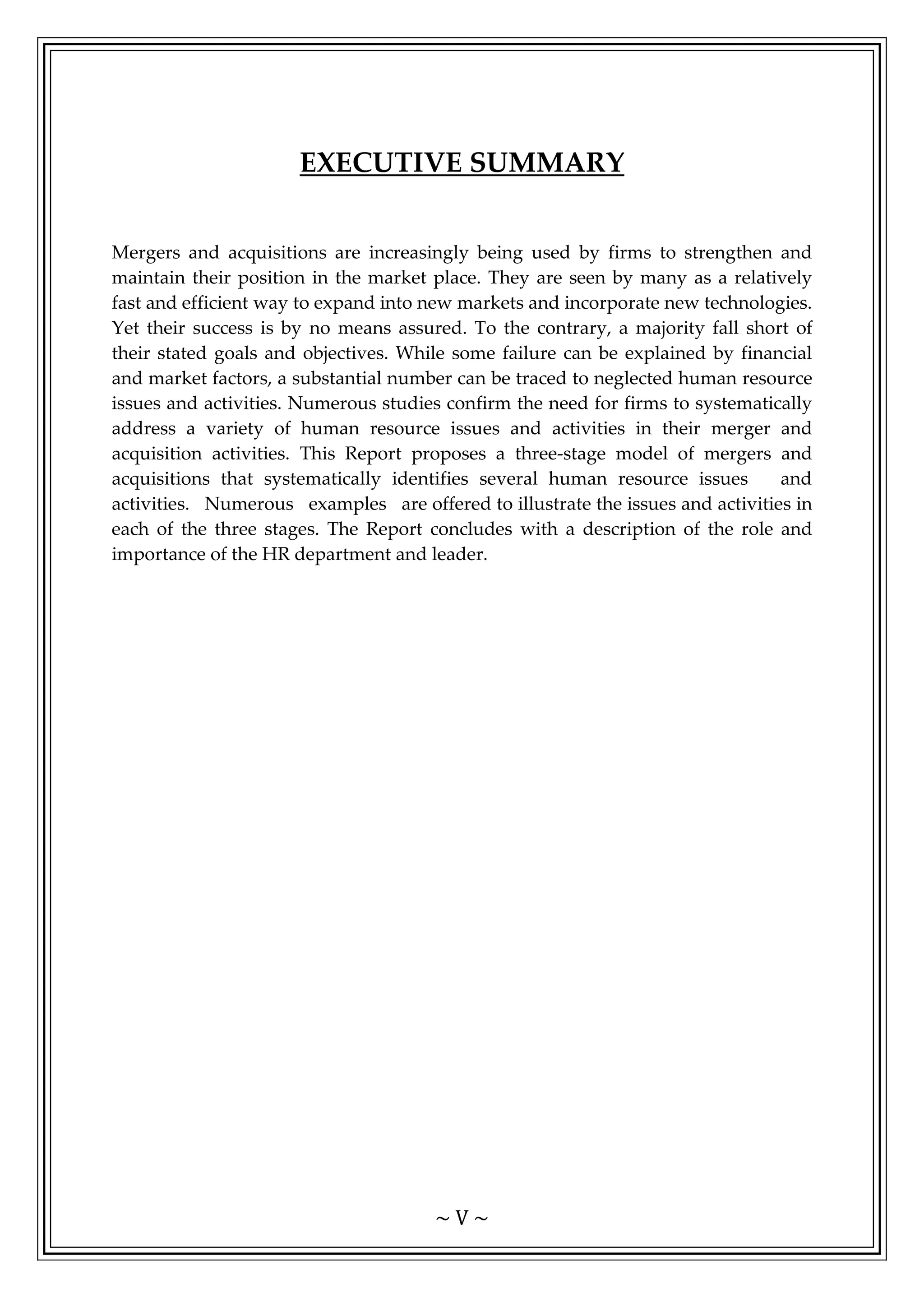 ~ V ~
EXECUTIVE SUMMARY
Mergers and acquisitions are increasingly being used by firms to strengthen and
maintain their position in the market place. They are seen by many as a relatively
fast and efficient way to expand into new markets and incorporate new technologies.
Yet their success is by no means assured. To the contrary, a majority fall short of
their stated goals and objectives. While some failure can be explained by financial
and market factors, a substantial number can be traced to neglected human resource
issues and activities. Numerous studies confirm the need for firms to systematically
address a variety of human resource issues and activities in their merger and
acquisition activities. This Report proposes a three-stage model of mergers and
acquisitions that systematically identifies several human resource issues and
activities. Numerous examples are offered to illustrate the issues and activities in
each of the three stages. The Report concludes with a description of the role and
importance of the HR department and leader.
 
