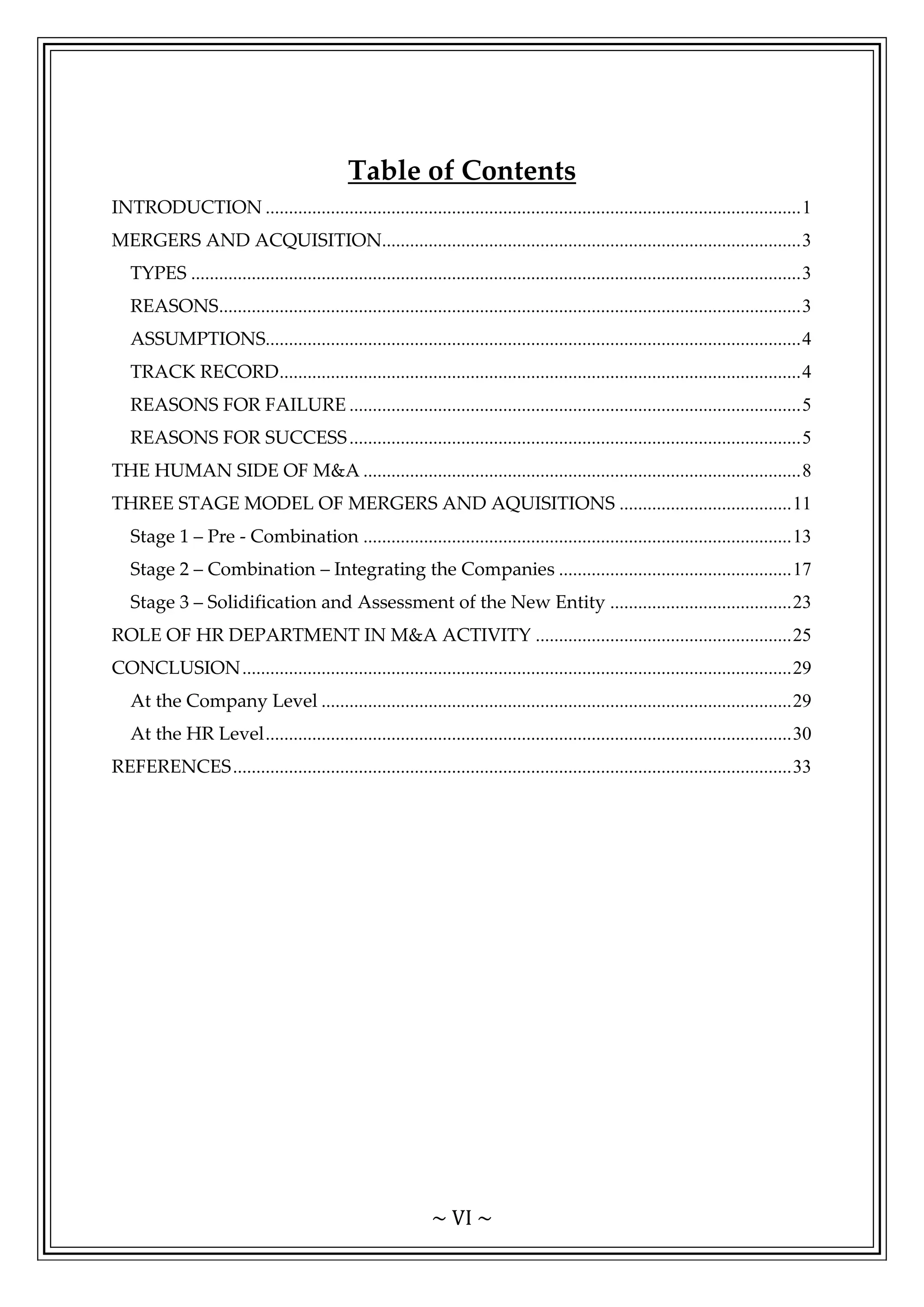 ~ VI ~
Table of Contents
INTRODUCTION ...................................................................................................................1
MERGERS AND ACQUISITION..........................................................................................3
TYPES ...................................................................................................................................3
REASONS.............................................................................................................................3
ASSUMPTIONS...................................................................................................................4
TRACK RECORD................................................................................................................4
REASONS FOR FAILURE .................................................................................................5
REASONS FOR SUCCESS.................................................................................................5
THE HUMAN SIDE OF M&A ..............................................................................................8
THREE STAGE MODEL OF MERGERS AND AQUISITIONS .....................................11
Stage 1 – Pre - Combination ............................................................................................13
Stage 2 – Combination – Integrating the Companies ..................................................17
Stage 3 – Solidification and Assessment of the New Entity .......................................23
ROLE OF HR DEPARTMENT IN M&A ACTIVITY .......................................................25
CONCLUSION......................................................................................................................29
At the Company Level .....................................................................................................29
At the HR Level.................................................................................................................30
REFERENCES........................................................................................................................33
 