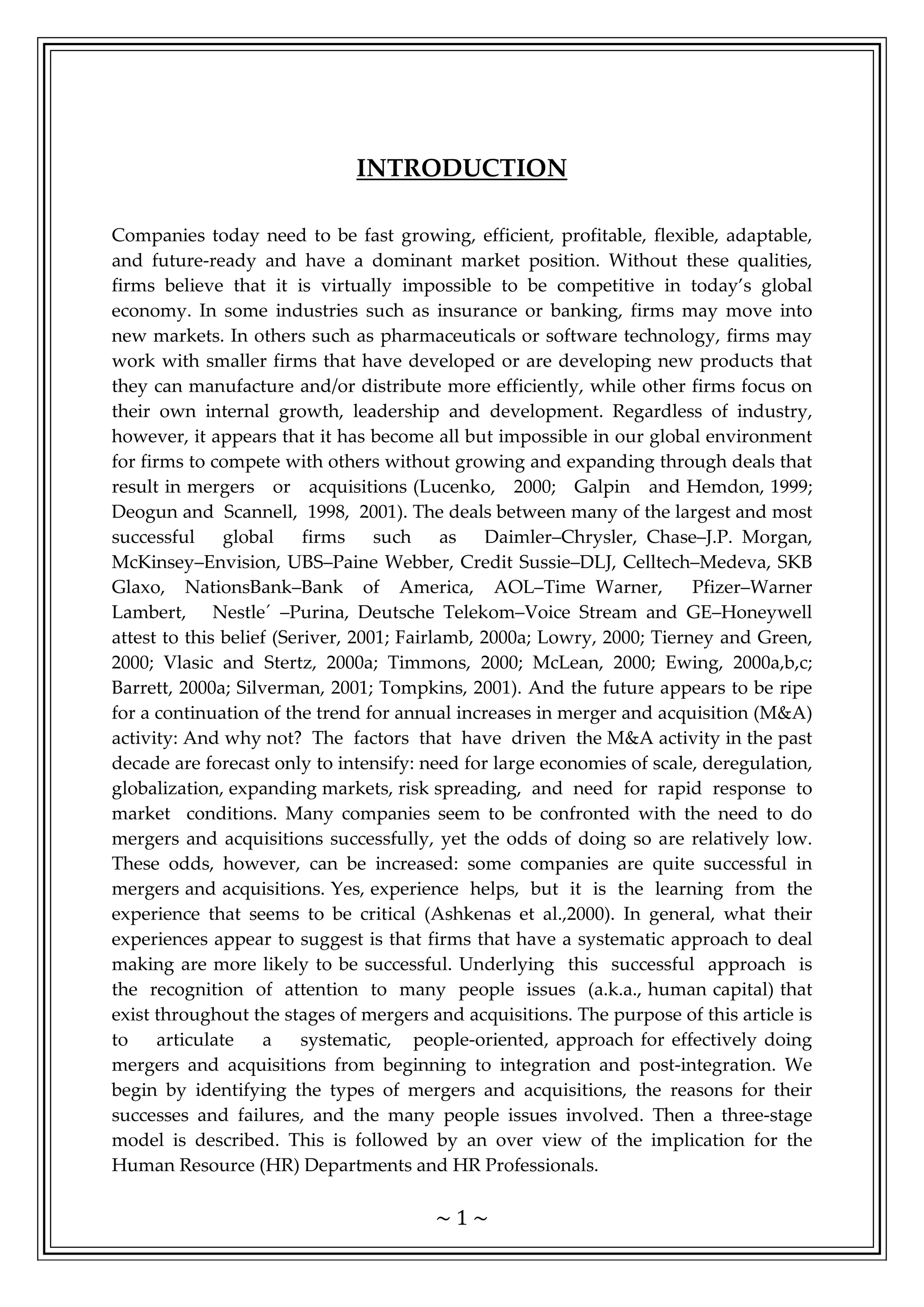 ~ 1 ~
INTRODUCTION
Companies today need to be fast growing, efficient, profitable, flexible, adaptable,
and future-ready and have a dominant market position. Without these qualities,
firms believe that it is virtually impossible to be competitive in today’s global
economy. In some industries such as insurance or banking, firms may move into
new markets. In others such as pharmaceuticals or software technology, firms may
work with smaller firms that have developed or are developing new products that
they can manufacture and/or distribute more efficiently, while other firms focus on
their own internal growth, leadership and development. Regardless of industry,
however, it appears that it has become all but impossible in our global environment
for firms to compete with others without growing and expanding through deals that
result in mergers or acquisitions (Lucenko, 2000; Galpin and Hemdon, 1999;
Deogun and Scannell, 1998, 2001). The deals between many of the largest and most
successful global firms such as Daimler–Chrysler, Chase–J.P. Morgan,
McKinsey–Envision, UBS–Paine Webber, Credit Sussie–DLJ, Celltech–Medeva, SKB
Glaxo, NationsBank–Bank of America, AOL–Time Warner, Pfizer–Warner
Lambert, Nestle´ –Purina, Deutsche Telekom–Voice Stream and GE–Honeywell
attest to this belief (Seriver, 2001; Fairlamb, 2000a; Lowry, 2000; Tierney and Green,
2000; Vlasic and Stertz, 2000a; Timmons, 2000; McLean, 2000; Ewing, 2000a,b,c;
Barrett, 2000a; Silverman, 2001; Tompkins, 2001). And the future appears to be ripe
for a continuation of the trend for annual increases in merger and acquisition (M&A)
activity: And why not? The factors that have driven the M&A activity in the past
decade are forecast only to intensify: need for large economies of scale, deregulation,
globalization, expanding markets, risk spreading, and need for rapid response to
market conditions. Many companies seem to be confronted with the need to do
mergers and acquisitions successfully, yet the odds of doing so are relatively low.
These odds, however, can be increased: some companies are quite successful in
mergers and acquisitions. Yes, experience helps, but it is the learning from the
experience that seems to be critical (Ashkenas et al.,2000). In general, what their
experiences appear to suggest is that firms that have a systematic approach to deal
making are more likely to be successful. Underlying this successful approach is
the recognition of attention to many people issues (a.k.a., human capital) that
exist throughout the stages of mergers and acquisitions. The purpose of this article is
to articulate a systematic, people-oriented, approach for effectively doing
mergers and acquisitions from beginning to integration and post-integration. We
begin by identifying the types of mergers and acquisitions, the reasons for their
successes and failures, and the many people issues involved. Then a three-stage
model is described. This is followed by an over view of the implication for the
Human Resource (HR) Departments and HR Professionals.
 