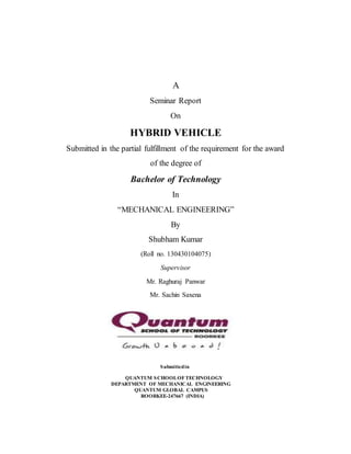 A
Seminar Report
On
HYBRID VEHICLE
Submitted in the partial fulfillment of the requirement for the award
of the degree of
Bachelor of Technology
In
“MECHANICAL ENGINEERING”
By
Shubham Kumar
(Roll no. 130430104075)
Supervisor
Mr. Raghuraj Panwar
Mr. Sachin Saxena
Submittedin
QUANTUM SCHOOLOFTECHNOLOGY
DEPARTMENT OF MECHANICAL ENGINEERING
QUANTUM GLOBAL CAMPUS
ROORKEE-247667 (INDIA)
 