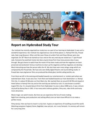 Report on Hyderabad Study Tour
 Our institute has recently organized our study tour as a part of our learning to Hyderabad. It was such a
wonderful experience. Our institute has organized our visit at three places i.e. Ramoji Film City, Prasad
Labs, Salar Jung Museum. Other visit like Laser Show at Lumbini Park and Chaar Minaar were also
organized. On 30th March we started our tour and on the very next day we visited our 1st spot Prasad
Labs. Everyone has watched movies but does anyone know from how many process does it pass
through. We got chance to watch how the movie rill has been made and how the negatives are been
preserved and protected. Various machines to clean up the negatives and how negatives are develop.
Most interesting was how the person edits the rill. We also have seen many telugu songs which are
composed by the Prasad labs. We have also seen dolby digital theatre and sound editing studio. In
Prasad labs many big banner films are produced like dhobi ghat, Karthik calling karthik, etc.

From there we left in the evening and headed towards our entertainment i.e. lumbini park where we
watched laser show. It was very nice. From there we headed towards our main destination i.e. Ramoji
Film City. It is about 45 Minutes run from Main city. We reached there at around 9:30 PM and stayed at
Hotel Sahara in Ramoji Film city and on the next day we started our visit. It's also known as world's
largest film city. It is situated about 25 km from Hyderabad. Its area is about 2000 acres. It was a dream
city built by Ramoji Rao in 1991. It has many extra ordinary gardens, filmy sets, rides thrills and many
more attractions.

Movie magic: we watch movies. But here we can experience the fun of movie making.
Right from shooting, post production and setting effects one can learn how difficult it is to make a
perfect movie.

Filmy duniya: Here we have to travel in a toy train. It gives an experience of travelling around the world.
Watching evergreen England, Rome, Baghdad, new york,etc. etc is very fantastic. Its memory will remain
for a very long time.
 