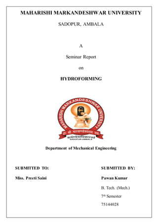 MAHARISHI MARKANDESHWAR UNIVERSITY
SADOPUR, AMBALA
A
Seminar Report
on
HYDROFORMING
Department of Mechanical Engineering
SUBMITTED TO: SUBMITTED BY:
Miss. Preeti Saini Pawan Kumar
B. Tech. (Mech.)
7th Semester
75144028
 