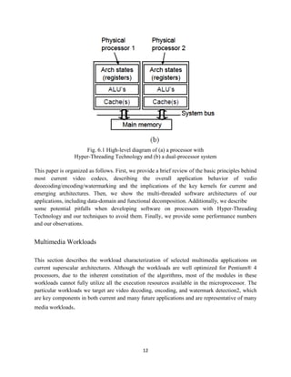 Fig. 6.1 High-level diagram of (a) a processor with
                 Hyper-Threading Technology and (b) a dual-processor system

This paper is organized as follows. First, we provide a brief review of the basic principles behind
most current video codecs, describing the overall application behavior of vedio
deoecoding/encoding/watermarking and the implications of the key kernels for current and
emerging architectures. Then, we show the multi-threaded software architectures of our
applications, including data-domain and functional decomposition. Additionally, we describe
some potential pitfalls when developing software on processors with Hyper-Threading
Technology and our techniques to avoid them. Finally, we provide some performance numbers
and our observations.


Multimedia Workloads

This section describes the workload characterization of selected multimedia applications on
current superscalar architectures. Although the workloads are well optimized for Pentium® 4
processors, due to the inherent constitution of the algorithms, most of the modules in these
workloads cannot fully utilize all the execution resources available in the microprocessor. The
particular workloads we target are video decoding, encoding, and watermark detection2, which
are key components in both current and many future applications and are representative of many
media workloads.




                                                12
 