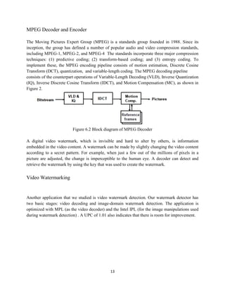MPEG Decoder and Encoder

The Moving Pictures Expert Group (MPEG) is a standards group founded in 1988. Since its
inception, the group has defined a number of popular audio and video compression standards,
including MPEG-1, MPEG-2, and MPEG-4 The standards incorporate three major compression
techniques: (1) predictive coding; (2) transform-based coding; and (3) entropy coding. To
implement these, the MPEG encoding pipeline consists of motion estimation, Discrete Cosine
Transform (DCT), quantization, and variable-length coding. The MPEG decoding pipeline
consists of the counterpart operations of Variable-Length Decoding (VLD), Inverse Quantization
(IQ), Inverse Discrete Cosine Transform (IDCT), and Motion Compensation (MC), as shown in
Figure 2.




                         Figure 6.2 Block diagram of MPEG Decoder

A digital video watermark, which is invisible and hard to alter by others, is information
embedded in the video content. A watermark can be made by slightly changing the video content
according to a secret pattern. For example, when just a few out of the millions of pixels in a
picture are adjusted, the change is imperceptible to the human eye. A decoder can detect and
retrieve the watermark by using the key that was used to create the watermark.


Video Watermarking


Another application that we studied is video watermark detection. Our watermark detector has
two basic stages: video decoding and image-domain watermark detection. The application is
optimized with MPL (as the video decoder) and the Intel IPL (for the image manipulations used
during watermark detection) . A UPC of 1.01 also indicates that there is room for improvement.




                                             13
 