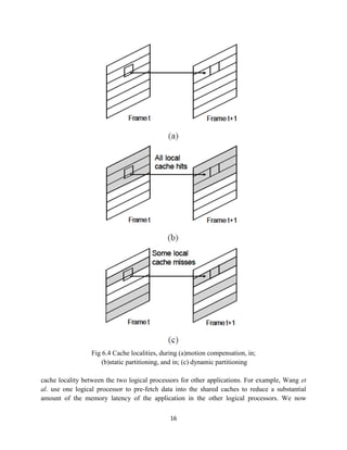 Fig 6.4 Cache localities, during (a)motion compensation, in;
                     (b)static partitioning, and in; (c) dynamic partitioning

cache locality between the two logical processors for other applications. For example, Wang et
al. use one logical processor to pre-fetch data into the shared caches to reduce a substantial
amount of the memory latency of the application in the other logical processors. We now

                                             16
 
