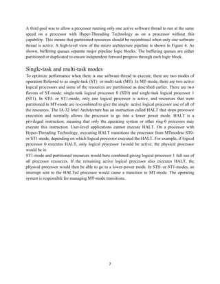 A third goal was to allow a processor running only one active software thread to run at the same
speed on a processor with Hyper-Threading Technology as on a processor without this
capability. This means that partitioned resources should be recombined when only one software
thread is active. A high-level view of the micro architecture pipeline is shown in Figure 4. As
shown, buffering queues separate major pipeline logic blocks. The buffering queues are either
partitioned or duplicated to ensure independent forward progress through each logic block.

Single-task and multi-task modes
To optimize performance when there is one software thread to execute, there are two modes of
operation Referred to as single-task (ST) or multi-task (MT). In MT-mode, there are two active
logical processors and some of the resources are partitioned as described earlier. There are two
flavors of ST-mode: single-task logical processor 0 (ST0) and single-task logical processor 1
(ST1). In ST0- or ST1-mode, only one logical processor is active, and resources that were
partitioned in MT-mode are re-combined to give the single active logical processor use of all of
the resources. The IA-32 Intel Architecture has an instruction called HALT that stops processor
execution and normally allows the processor to go into a lower power mode. HALT is a
privileged instruction, meaning that only the operating system or other ring-0 processes may
execute this instruction. User-level applications cannot execute HALT. On a processor with
Hyper-Threading Technology, executing HALT transitions the processor from MTmodeto ST0-
or ST1-mode, depending on which logical processor executed the HALT. For example, if logical
processor 0 executes HALT, only logical processor 1would be active; the physical processor
would be in
ST1-mode and partitioned resources would bere combined giving logical processor 1 full use of
all processor resources. If the remaining active logical processor also executes HALT, the
physical processor would then be able to go to a lower-power mode. In ST0- or ST1-modes, an
interrupt sent to the HALTed processor would cause a transition to MT-mode. The operating
system is responsible for managing MT-mode transitions.




                                               7
 