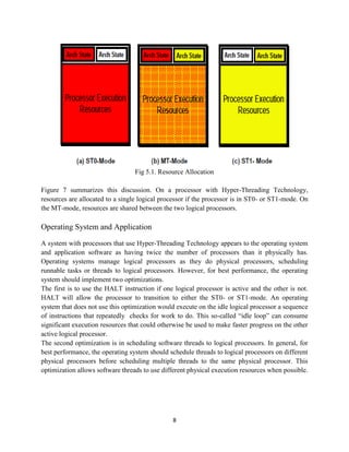 Fig 5.1. Resource Allocation

Figure 7 summarizes this discussion. On a processor with Hyper-Threading Technology,
resources are allocated to a single logical processor if the processor is in ST0- or ST1-mode. On
the MT-mode, resources are shared between the two logical processors.

Operating System and Application

A system with processors that use Hyper-Threading Technology appears to the operating system
and application software as having twice the number of processors than it physically has.
Operating systems manage logical processors as they do physical processors, scheduling
runnable tasks or threads to logical processors. However, for best performance, the operating
system should implement two optimizations.
The first is to use the HALT instruction if one logical processor is active and the other is not.
HALT will allow the processor to transition to either the ST0- or ST1-mode. An operating
system that does not use this optimization would execute on the idle logical processor a sequence
of instructions that repeatedly checks for work to do. This so-called “idle loop” can consume
significant execution resources that could otherwise be used to make faster progress on the other
active logical processor.
The second optimization is in scheduling software threads to logical processors. In general, for
best performance, the operating system should schedule threads to logical processors on different
physical processors before scheduling multiple threads to the same physical processor. This
optimization allows software threads to use different physical execution resources when possible.




                                               8
 