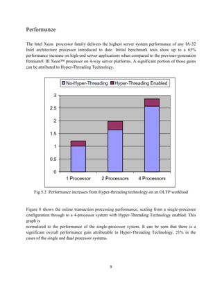 Performance

The Intel Xeon processor family delivers the highest server system performance of any IA-32
Intel architecture processor introduced to date. Initial benchmark tests show up to a 65%
performance increase on high-end server applications when compared to the previous-generation
Pentium® III Xeon™ processor on 4-way server platforms. A significant portion of those gains
can be attributed to Hyper-Threading Technology.




    Fig 5.2 Performance increases from Hyper-threading technology on an OLTP workload


Figure 8 shows the online transaction processing performance, scaling from a single-processor
configuration through to a 4-processor system with Hyper-Threading Technology enabled. This
graph is
normalized to the performance of the single-processor system. It can be seen that there is a
significant overall performance gain attributable to Hyper-Threading Technology, 21% in the
cases of the single and dual processor systems.




                                             9
 