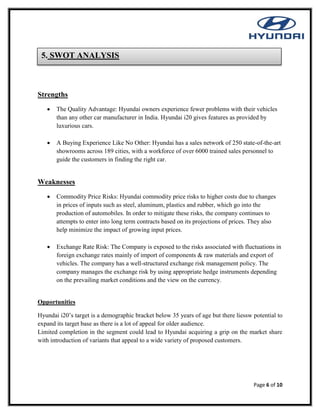 Page 6 of 10
Strengths
 The Quality Advantage: Hyundai owners experience fewer problems with their vehicles
than any other car manufacturer in India. Hyundai i20 gives features as provided by
luxurious cars.
 A Buying Experience Like No Other: Hyundai has a sales network of 250 state-of-the-art
showrooms across 189 cities, with a workforce of over 6000 trained sales personnel to
guide the customers in finding the right car.
Weaknesses
 Commodity Price Risks: Hyundai commodity price risks to higher costs due to changes
in prices of inputs such as steel, aluminum, plastics and rubber, which go into the
production of automobiles. In order to mitigate these risks, the company continues to
attempts to enter into long term contracts based on its projections of prices. They also
help minimize the impact of growing input prices.
 Exchange Rate Risk: The Company is exposed to the risks associated with fluctuations in
foreign exchange rates mainly of import of components & raw materials and export of
vehicles. The company has a well-structured exchange risk management policy. The
company manages the exchange risk by using appropriate hedge instruments depending
on the prevailing market conditions and the view on the currency.
Opportunities
Hyundai i20’s target is a demographic bracket below 35 years of age but there liessw potential to
expand its target base as there is a lot of appeal for older audience.
Limited completion in the segment could lead to Hyundai acquiring a grip on the market share
with introduction of variants that appeal to a wide variety of proposed customers.
5. SWOT ANALYSIS
 