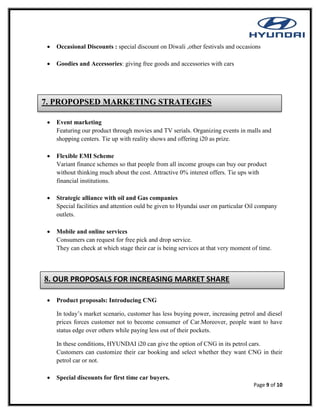 Page 9 of 10
 Occasional Discounts : special discount on Diwali ,other festivals and occasions
 Goodies and Accessories: giving free goods and accessories with cars
 Event marketing
Featuring our product through movies and TV serials. Organizing events in malls and
shopping centers. Tie up with reality shows and offering i20 as prize.
 Flexible EMI Scheme
Variant finance schemes so that people from all income groups can buy our product
without thinking much about the cost. Attractive 0% interest offers. Tie ups with
financial institutions.
 Strategic alliance with oil and Gas companies
Special facilities and attention ould be given to Hyundai user on particular Oil company
outlets.
 Mobile and online services
Consumers can request for free pick and drop service.
They can check at which stage their car is being services at that very moment of time.
 Product proposals: Introducing CNG
In today’s market scenario, customer has less buying power, increasing petrol and diesel
prices forces customer not to become consumer of Car.Moreover, people want to have
status edge over others while paying less out of their pockets.
In these conditions, HYUNDAI i20 can give the option of CNG in its petrol cars.
Customers can customize their car booking and select whether they want CNG in their
petrol car or not.
 Special discounts for first time car buyers.
8. OUR PROPOSALS FOR INCREASING MARKET SHARE
7. PROPOPSED MARKETING STRATEGIES
 