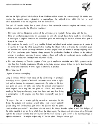 Report on topicpresentation of-IC ENGINE
11
port and the higher pressure of the charge in the crankcase makes it enter the cylinder through the transfer port,
blowing the exhaust gases. Lubrication is accomplished by adding 2-stroke oil to the fuel in small
ratios. Petroilrefers to the mix of gasoline with the aforesaid oil.
This kind of 2-stroke engines has a lower efficiency than comparable 4-strokes engines and release a more
polluting exhaust gases for the following conditions:
 They use a total-loss lubrication system: all the lubricating oil is eventually burned along with the fuel.
 There are conflicting requirements for scavenging: On one side, enough fresh charge needs to be introduced
in each cycle to displace almost all the combustion gases but introducing too much of it means that a part of
it gets in the exhaust.
 They must use the transfer port(s) as a carefully designed and placed nozzle so that a gas current is created in
a way that it sweeps the whole cylinder before reaching the exhaust port so as to expel the combustion gases,
but minimize the amount of charge exhausted. 4-stroke engines have the benefit of forcibly expelling almost
all of the combustion gases because during exhaust the combustion chamber is reduced to its minimum
volume. In crankcase scavenged 2-stroke engines, exhaust and intake are performed mostly simultaneously
and with the combustion chamber at its maximum volume.
 The main advantage of 2-stroke engines of this type is mechanical simplicity and a higher power-to-weight
ratio than their 4-stroke counterparts. Despite having twice as many power strokes per cycle, less than twice
the power of a comparable 4-stroke engine is attainable in practice.
Blower scavenged
Diagram of uniflow scavenging
Using a separate blower avoids many of the shortcomings of crankcase
scavenging, at the expense of increased complexity which means a higher
cost and an increase in maintenance requirement. An engine of this type
uses ports or valves for intake and valves for exhaust, exceptopposed
piston engines, which may also use ports for exhaust. The blower is
usually of the Roots-type but other types have been used too. This design
is commonplace in CI engines, and has been occasionally used in SI
engines.
CI engines that use a blower typically use uniflow scavenging. In this
design the cylinder wall contains several intake ports placed uniformly
spaced along the circumference just above the position that the piston
crown reaches when at BDC. An exhaust valve or several like that of 4-stroke engines is used. The final part of
the intake manifold is an air sleeve which feeds the intake ports. The intake ports are placed at an horizontal
angle to the cylinder wall (I.e: they are in plane of the piston crown) to give a swirl to the incoming charge to
improve combustion. The largest reciprocating IC are low speed CI engines of this type;
 