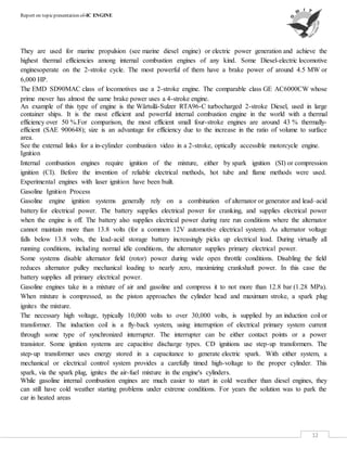 Report on topicpresentation of-IC ENGINE
12
They are used for marine propulsion (see marine diesel engine) or electric power generation and achieve the
highest thermal efficiencies among internal combustion engines of any kind. Some Diesel-electric locomotive
enginesoperate on the 2-stroke cycle. The most powerful of them have a brake power of around 4.5 MW or
6,000 HP.
The EMD SD90MAC class of locomotives use a 2-stroke engine. The comparable class GE AC6000CW whose
prime mover has almost the same brake power uses a 4-stroke engine.
An example of this type of engine is the Wärtsilä-Sulzer RTA96-C turbocharged 2-stroke Diesel, used in large
container ships. It is the most efficient and powerful internal combustion engine in the world with a thermal
efficiency over 50 %.For comparison, the most efficient small four-stroke engines are around 43 % thermally-
efficient (SAE 900648); size is an advantage for efficiency due to the increase in the ratio of volume to surface
area.
See the external links for a in-cylinder combustion video in a 2-stroke, optically accessible motorcycle engine.
Ignition
Internal combustion engines require ignition of the mixture, either by spark ignition (SI) or compression
ignition (CI). Before the invention of reliable electrical methods, hot tube and flame methods were used.
Experimental engines with laser ignition have been built.
Gasoline Ignition Process
Gasoline engine ignition systems generally rely on a combination of alternator or generator and lead–acid
battery for electrical power. The battery supplies electrical power for cranking, and supplies electrical power
when the engine is off. The battery also supplies electrical power during rare run conditions where the alternator
cannot maintain more than 13.8 volts (for a common 12V automotive electrical system). As alternator voltage
falls below 13.8 volts, the lead-acid storage battery increasingly picks up electrical load. During virtually all
running conditions, including normal idle conditions, the alternator supplies primary electrical power.
Some systems disable alternator field (rotor) power during wide open throttle conditions. Disabling the field
reduces alternator pulley mechanical loading to nearly zero, maximizing crankshaft power. In this case the
battery supplies all primary electrical power.
Gasoline engines take in a mixture of air and gasoline and compress it to not more than 12.8 bar (1.28 MPa).
When mixture is compressed, as the piston approaches the cylinder head and maximum stroke, a spark plug
ignites the mixture.
The necessary high voltage, typically 10,000 volts to over 30,000 volts, is supplied by an induction coil or
transformer. The induction coil is a fly-back system, using interruption of electrical primary system current
through some type of synchronized interrupter. The interrupter can be either contact points or a power
transistor. Some ignition systems are capacitive discharge types. CD ignitions use step-up transformers. The
step-up transformer uses energy stored in a capacitance to generate electric spark. With either system, a
mechanical or electrical control system provides a carefully timed high-voltage to the proper cylinder. This
spark, via the spark plug, ignites the air-fuel mixture in the engine's cylinders.
While gasoline internal combustion engines are much easier to start in cold weather than diesel engines, they
can still have cold weather starting problems under extreme conditions. For years the solution was to park the
car in heated areas
 