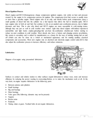 Report on topicpresentation of-IC ENGINE
13
Diesel Ignition Process
Diesel engines and HCCI (Homogeneous charge compression ignition) engines, rely solely on heat and pressure
created by the engine in its compression process for ignition. The compression level that occurs is usually twice
or more than a gasoline engine. Diesel engines take in air only, and shortly before peak compression, spray a
small quantity of diesel fuel into the cylinder via a fuel injector that allows the fuel to instantly ignite. HCCI
type engines take in both air and fuel, but continue to rely on an unaided auto-combustion process, due to higher
pressures and heat. This is also why diesel and HCCI engines are more susceptible to cold-starting issues,
although they run just as well in cold weather once started. Light duty diesel engines with indirect injection in
automobiles and light trucks employ glowplugs that pre-heat the combustion chamber just before starting to
reduce no-start conditions in cold weather. Most diesels also have a battery and charging system; nevertheless,
this system is secondary and is added by manufacturers as a luxury for the ease of starting, turning fuel on and
off (which can also be done via a switch or mechanical apparatus), and for running auxiliary electrical
components and accessories. Most new engines rely on electrical and electronic engine control units (ECU) that
also adjust the combustion process to increase efficiency and reduce emissions.
Lubrication
Diagram of an engine using pressurized lubrication
Surfaces in contact and relative motion to other surfaces require lubrication to reduce wear, noise and increase
efficiency by reducing the power wasting in overcoming friction, or to make the mechanism work at all. At the
very least, an engine requires lubrication in the following parts:
 Between pistons and cylinders
 Small bearings
 Big end bearings
 Main bearings
 Valve gear (The following elements may not be present):
 Tappets
 Rocker arms
 Pushrods
 Timing chain or gears. Toothed belts do not require lubrication.
 