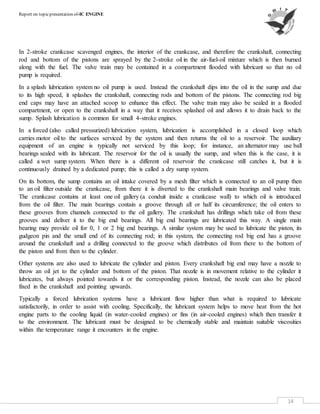 Report on topicpresentation of-IC ENGINE
14
In 2-stroke crankcase scavenged engines, the interior of the crankcase, and therefore the crankshaft, connecting
rod and bottom of the pistons are sprayed by the 2-stroke oil in the air-fuel-oil mixture which is then burned
along with the fuel. The valve train may be contained in a compartment flooded with lubricant so that no oil
pump is required.
In a splash lubrication system no oil pump is used. Instead the crankshaft dips into the oil in the sump and due
to its high speed, it splashes the crankshaft, connecting rods and bottom of the pistons. The connecting rod big
end caps may have an attached scoop to enhance this effect. The valve train may also be sealed in a flooded
compartment, or open to the crankshaft in a way that it receives splashed oil and allows it to drain back to the
sump. Splash lubrication is common for small 4-stroke engines.
In a forced (also called pressurized) lubrication system, lubrication is accomplished in a closed loop which
carries motor oil to the surfaces serviced by the system and then returns the oil to a reservoir. The auxiliary
equipment of an engine is typically not serviced by this loop; for instance, an alternator may use ball
bearings sealed with its lubricant. The reservoir for the oil is usually the sump, and when this is the case, it is
called a wet sump system. When there is a different oil reservoir the crankcase still catches it, but it is
continuously drained by a dedicated pump; this is called a dry sump system.
On its bottom, the sump contains an oil intake covered by a mesh filter which is connected to an oil pump then
to an oil filter outside the crankcase, from there it is diverted to the crankshaft main bearings and valve train.
The crankcase contains at least one oil gallery (a conduit inside a crankcase wall) to which oil is introduced
from the oil filter. The main bearings contain a groove through all or half its circumference; the oil enters to
these grooves from channels connected to the oil gallery. The crankshaft has drillings which take oil from these
grooves and deliver it to the big end bearings. All big end bearings are lubricated this way. A single main
bearing may provide oil for 0, 1 or 2 big end bearings. A similar system may be used to lubricate the piston, its
gudgeon pin and the small end of its connecting rod; in this system, the connecting rod big end has a groove
around the crankshaft and a drilling connected to the groove which distributes oil from there to the bottom of
the piston and from then to the cylinder.
Other systems are also used to lubricate the cylinder and piston. Every crankshaft big end may have a nozzle to
throw an oil jet to the cylinder and bottom of the piston. That nozzle is in movement relative to the cylinder it
lubricates, but always pointed towards it or the corresponding piston. Instead, the nozzle can also be placed
fixed in the crankshaft and pointing upwards.
Typically a forced lubrication systems have a lubricant flow higher than what is required to lubricate
satisfactorily, in order to assist with cooling. Specifically, the lubricant system helps to move heat from the hot
engine parts to the cooling liquid (in water-cooled engines) or fins (in air-cooled engines) which then transfer it
to the environment. The lubricant must be designed to be chemically stable and maintain suitable viscosities
within the temperature range it encounters in the engine.
 