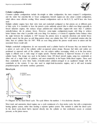 Report on topicpresentation of-IC ENGINE
15
Cylinder configuration
Common cylinder configurations include the straight or inline configuration, the more compact V configuration,
and the wider but smoother flat or boxer configuration. Aircraft engines can also adopt a radial configuration,
which allows more effective cooling. More unusual configurations such as the H, U, X, and W have also been
used.
Multiple cylinder engines have their valve train and crankshaft configured so that pistons are at different parts
of their cycle. It is desirable to have the piston's cycles uniformly spaced (this is called even firing) especially in
forced induction engines; this reduces torque pulsation and makes inline engines with more than 3 cylinders
statically balance din its primary forces. However, some engine configurations require odd firing to achieve
better balance than what is possible with even firing. For instance, a 4-stroke I2 enginehas better balance when
the angle between the crankpins is 180° because the pistons move in opposite directions and inertial forces
partially cancel, but this gives an odd firing pattern where one cylinder fires 180° of crankshaft rotation after the
other, then no cylinder fires for 540°. With an even firing pattern the pistons would move in unison and the
associated forces would add.
Multiple crankshaft configurations do not necessarily need a cylinder head at all because they can instead have
a piston at each end of the cylinder called an opposed piston design. Because fuel inlets and outlets are
positioned at opposed ends of the cylinder, one can achieve uniflow scavenging, which, as in the four-stroke
engine is efficient over a wide range of engine speeds. Thermal efficiency is improved because of a lack of
cylinder heads. This design was used in the Junkers Jumo 205 diesel aircraft engine, using two crankshafts at
either end of a single bank of cylinders, and most remarkably in the Napier Deltic diesel engines. These used
three crankshafts to serve three banks of double-ended cylinders arranged in an equilateral triangle with the
crankshafts at the corners. It was also used in single-bank locomotive engines, and is still used in marine
propulsionengines and marine auxiliary generators.
Diesel cycle
P-v Diagram for the Ideal Diesel cycle. The cycle follows the numbers 1–4 in clockwise direction.
Most truck and automotive diesel engines use a cycle reminiscent of a four-stroke cycle, but with a compression
heating ignition system, rather than needing a separate ignition system. This variation is called the diesel cycle.
In the diesel cycle, diesel fuel is injected directly into the cylinder so that combustion occurs at constant
pressure, as the piston moves.
 