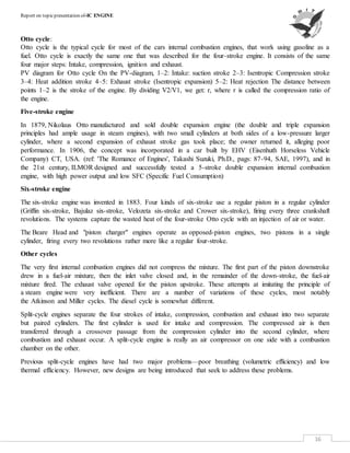 Report on topicpresentation of-IC ENGINE
16
Otto cycle:
Otto cycle is the typical cycle for most of the cars internal combustion engines, that work using gasoline as a
fuel. Otto cycle is exactly the same one that was described for the four-stroke engine. It consists of the same
four major steps: Intake, compression, ignition and exhaust.
PV diagram for Otto cycle On the PV-diagram, 1–2: Intake: suction stroke 2–3: Isentropic Compression stroke
3–4: Heat addition stroke 4–5: Exhaust stroke (Isentropic expansion) 5–2: Heat rejection The distance between
points 1–2 is the stroke of the engine. By dividing V2/V1, we get: r, where r is called the compression ratio of
the engine.
Five-stroke engine
In 1879, Nikolaus Otto manufactured and sold double expansion engine (the double and triple expansion
principles had ample usage in steam engines), with two small cylinders at both sides of a low-pressure larger
cylinder, where a second expansion of exhaust stroke gas took place; the owner returned it, alleging poor
performance. In 1906, the concept was incorporated in a car built by EHV (Eisenhuth Horseless Vehicle
Company) CT, USA. (ref: 'The Romance of Engines', Takashi Suzuki, Ph.D., pags: 87-94, SAE, 1997), and in
the 21st century, ILMOR designed and successfully tested a 5-stroke double expansion internal combustion
engine, with high power output and low SFC (Specific Fuel Consumption)
Six-stroke engine
The six-stroke engine was invented in 1883. Four kinds of six-stroke use a regular piston in a regular cylinder
(Griffin six-stroke, Bajulaz six-stroke, Velozeta six-stroke and Crower six-stroke), firing every three crankshaft
revolutions. The systems capture the wasted heat of the four-stroke Otto cycle with an injection of air or water.
The Beare Head and "piston charger" engines operate as opposed-piston engines, two pistons in a single
cylinder, firing every two revolutions rather more like a regular four-stroke.
Other cycles
The very first internal combustion engines did not compress the mixture. The first part of the piston downstroke
drew in a fuel-air mixture, then the inlet valve closed and, in the remainder of the down-stroke, the fuel-air
mixture fired. The exhaust valve opened for the piston upstroke. These attempts at imitating the principle of
a steam engine were very inefficient. There are a number of variations of these cycles, most notably
the Atkinson and Miller cycles. The diesel cycle is somewhat different.
Split-cycle engines separate the four strokes of intake, compression, combustion and exhaust into two separate
but paired cylinders. The first cylinder is used for intake and compression. The compressed air is then
transferred through a crossover passage from the compression cylinder into the second cylinder, where
combustion and exhaust occur. A split-cycle engine is really an air compressor on one side with a combustion
chamber on the other.
Previous split-cycle engines have had two major problems—poor breathing (volumetric efficiency) and low
thermal efficiency. However, new designs are being introduced that seek to address these problems.
 