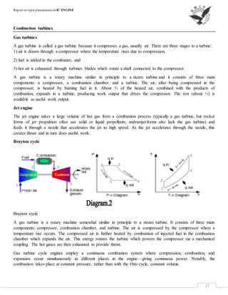 Report on topicpresentation of-IC ENGINE
17
Combustion turbines
Gas turbines
A gas turbine is called a gas turbine because it compresses a gas, usually air. There are three stages to a turbine:
1) air is drawn through a compressor where the temperature rises due to compression,
2) fuel is added in the combuster, and
3) hot air is exhausted through turbines blades which rotate a shaft connected to the compressor.
A gas turbine is a rotary machine similar in principle to a steam turbine and it consists of three main
components: a compressor, a combustion chamber, and a turbine. The air, after being compressed in the
compressor, is heated by burning fuel in it. About ⅔ of the heated air, combined with the products of
combustion, expands in a turbine, producing work output that drives the compressor. The rest (about ⅓) is
available as useful work output.
Jet engine
The jet engine takes a large volume of hot gas from a combustion process (typically a gas turbine, but rocket
forms of jet propulsion often use solid or liquid propellants, andramjet forms also lack the gas turbine) and
feeds it through a nozzle that accelerates the jet to high speed. As the jet accelerates through the nozzle, this
creates thrust and in turn does useful work.
Brayton cycle
Brayton cycle
A gas turbine is a rotary machine somewhat similar in principle to a steam turbine. It consists of three main
components: compressor, combustion chamber, and turbine. The air is compressed by the compressor where a
temperature rise occurs. The compressed air is further heated by combustion of injected fuel in the combustion
chamber which expands the air. This energy rotates the turbine which powers the compressor via a mechanical
coupling. The hot gases are then exhausted to provide thrust.
Gas turbine cycle engines employ a continuous combustion system where compression, combustion, and
expansion occur simultaneously at different places in the engine—giving continuous power. Notably, the
combustion takes place at constant pressure, rather than with the Otto cycle, constant volume.
 