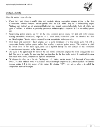Report on topicpresentation of-IC ENGINE
18
CONCLUSION
After this section I conclude that
 Where very high power-to-weight ratios are required, internal combustion engines appear in the form
of combustion turbines. Powered aircraft typically uses an ICE which may be a reciprocating engine.
Airplanes can instead use jet engines and helicopters can instead employ turboshafts; both of which are
types of turbines. In addition to providing propulsion, airliners employ a separate ICE as an auxiliary power
unit.
 Reciprocating piston engines are by far the most common power source for land and water vehicles,
including automobiles, motorcycles, ships and to a lesser extent, locomotives (some are electrical but most
use Diesel engines. Wankel engines are used in some automobiles and motorcycles.
 Most truck and automotive diesel engines use a cycle reminiscent of a four-stroke cycle, but with a
compression heating ignition system, rather than needing a separate ignition system. This variation is called
the diesel cycle. In the diesel cycle, diesel fuel is injected directly into the cylinder so that combustion
occurs at constant pressure, as the piston moves.
 Otto cycle is the typical cycle for most of the cars internal combustion engines that work using gasoline as a
fuel. Otto cycle is exactly the same one that was described for the four-stroke engine. It consists of the same
four major steps: Intake, compression, ignition and exhaust.
 PV diagram for Otto cycle On the PV-diagram, 1–2: Intake: suction stroke 2–3: Isentropic Compression
stroke 3–4: Heat addition stroke 4–5: Exhaust stroke (Isentropic expansion) 5–2: Heat rejection The distance
between points 1–2 is the stroke of the engine. By dividing V2/V1, we get: r, where r is called the
compression ratio of the engine
 