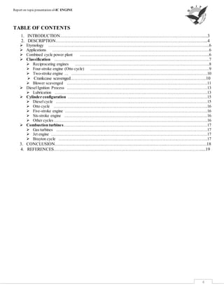Report on topicpresentation of-IC ENGINE
4
TABLE OF CONTENTS
1. INTRODUCTION……………………………………………………………………………………......3
2. DESCRIPTION………………………………………………………………………………….….…....4
 Etymology ……………………………………………………………………………………………………....6
 Applications ……………………………………………………………………………………………………6
 Combined cycle power plant ……………………………………………………………………………….....6
 Classification …………………………………………………………………………………………………..7
 Reciprocating engines ……………………………………………………………………………………..8
 Four-stroke engine (Otto cycle) …………………………………………………………………………...9
 Two-stroke engine … ………………………………………………………………………………………10
 Crankcase scavenged.………………………………………………………………………………..10
 Blower scavenged ………………………………………………………………………………………….11
 Diesel Ignition Process ………………………………………………………………………………………….13
 Lubrication ………………………………………………………………………………………………….13
 Cylinder configuration …………………………………………………………………………………………15
 Diesel cycle …………………………………………………………………………………………………15
 Otto cycle …………………………………………………………………………………………………..16
 Five-stroke engine …………………………………………………………………………………………..16
 Six-stroke engine ……………………………………………………………………………………………16
 Other cycles ………………………………………………………………………………………………….16
 Combustion turbines……………………………………………………………………………………………17
 Gas turbines …………………………………………………………………………………………………17
 Jet engine ……………………………………………………………………………………………………17
 Brayton cycle ………………………………………………………………………………………………..17
3. CONCLUSION…………………………………………………..……………..…………………….….18
4. REFERENCES………………………………………………………………….…………………….....19
 