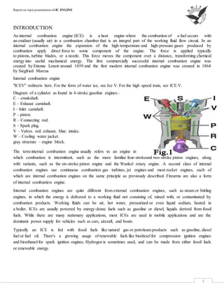 Report on topicpresentation of-IC ENGINE
5
INTRODUCTION
An internal combustion engine (ICE) is a heat engine where the combustion of a fuel occurs with
an oxidizer (usually air) in a combustion chamber that is an integral part of the working fluid flow circuit. In an
internal combustion engine the expansion of the high-temperature and high-pressure gases produced by
combustion apply direct force to some component of the engine. The force is applied typically
to pistons, turbine blades, or a nozzle. This force moves the component over a distance, transforming chemical
energy into useful mechanical energy. The first commercially successful internal combustion engine was
created by Etienne Lenoir around 1859 and the first modern internal combustion engine was created in 1864
by Siegfried Marcus
Internal combustion engine
"ICEV" redirects here. For the form of water ice, see Ice V. For the high speed train, see ICE V.
Diagram of a cylinder as found in 4-stroke gasoline engines.:
C – crankshaft.
E – Exhaust camshaft.
I – Inlet camshaft.
P – piston.
R – Connecting rod.
S – Spark plug.
V – Valves. red: exhaust, blue: intake.
W – Cooling water jacket.
gray structure – engine block.
The term internal combustion engine usually refers to an engine in
which combustion is intermittent, such as the more familiar four-strokeand two-stroke piston engines, along
with variants, such as the six-stroke piston engine and the Wankel rotary engine. A second class of internal
combustion engines use continuous combustion: gas turbines, jet engines and most rocket engines, each of
which are internal combustion engines on the same principle as previously described. Firearms are also a form
of internal combustion engine.
Internal combustion engines are quite different from external combustion engines, such as steam or Stirling
engines, in which the energy is delivered to a working fluid not consisting of, mixed with, or contaminated by
combustion products. Working fluids can be air, hot water, pressurized or even liquid sodium, heated in
a boiler. ICEs are usually powered by energy-dense fuels such as gasoline or diesel, liquids derived from fossil
fuels. While there are many stationary applications, most ICEs are used in mobile applications and are the
dominant power supply for vehicles such as cars, aircraft, and boats.
Typically an ICE is fed with fossil fuels like natural gas or petroleum products such as gasoline, diesel
fuel or fuel oil. There's a growing usage of renewable fuels like biodiesel for compression ignition engines
and bioethanol for spark ignition engines. Hydrogen is sometimes used, and can be made from either fossil fuels
or renewable energy.
 