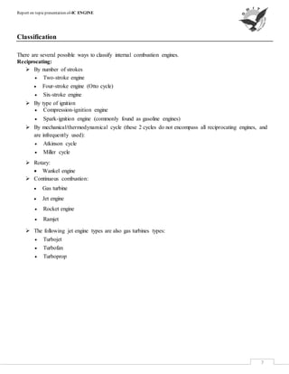 Report on topicpresentation of-IC ENGINE
7
Classification
There are several possible ways to classify internal combustion engines.
Reciprocating:
 By number of strokes
 Two-stroke engine
 Four-stroke engine (Otto cycle)
 Six-stroke engine
 By type of ignition
 Compression-ignition engine
 Spark-ignition engine (commonly found as gasoline engines)
 By mechanical/thermodynamical cycle (these 2 cycles do not encompass all reciprocating engines, and
are infrequently used):
 Atkinson cycle
 Miller cycle
 Rotary:
 Wankel engine
 Continuous combustion:
 Gas turbine
 Jet engine
 Rocket engine
 Ramjet
 The following jet engine types are also gas turbines types:
 Turbojet
 Turbofan
 Turboprop
 